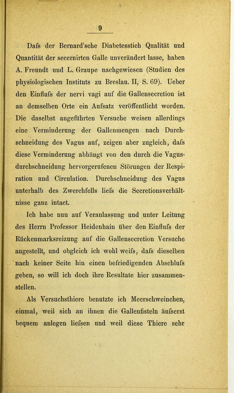 Dafs der Bernard’sche Diabetesstich Qualität und Quantität der secernirten Galle unverändert lasse, haben A. Freundt und L. Graupe nachgewiesen (Studien des physiologischen Instituts zu Breslau. II, S, 69). lieber den Einflufs der nervi vagi auf die Gallensecretion ist an demselben Orte ein Aufsatz veröffentlicht worden. Die daselbst angeführten Versuche weisen allerdings eine Verminderung der Gallenmengen nach Durch- schneidung des Vagus auf, zeigen aber zugleich, dafs diese Verminderung abhängt von den durch die Vagus- durchschneidung hervorgerufenen Störungen der Respi- ration und Circulation. Durchschneidung des Vagus unterhalb des Zwerchfells liefs die Secretionsverhält- nisse ganz intact. Ich habe nun auf Veranlassung und unter Leitung des Herrn Professor Heidenhain über den Einflufs der Rückenmarksreizung auf die Gallensecretion Versuche angestellt, und obgleich ich wohl weifs, dafs dieselben 'nach keiner Seite hin einen befriedigenden Abschlufs geben, so will ich doch ihre Resultate hier zusammen- stellen. Als Versuchsthiere benutzte ich Meerschweinchen, einmal, weil sich an ihnen die Gallenfisteln äufserst bequem anlegen liefsen und weil diese Thiere sehr