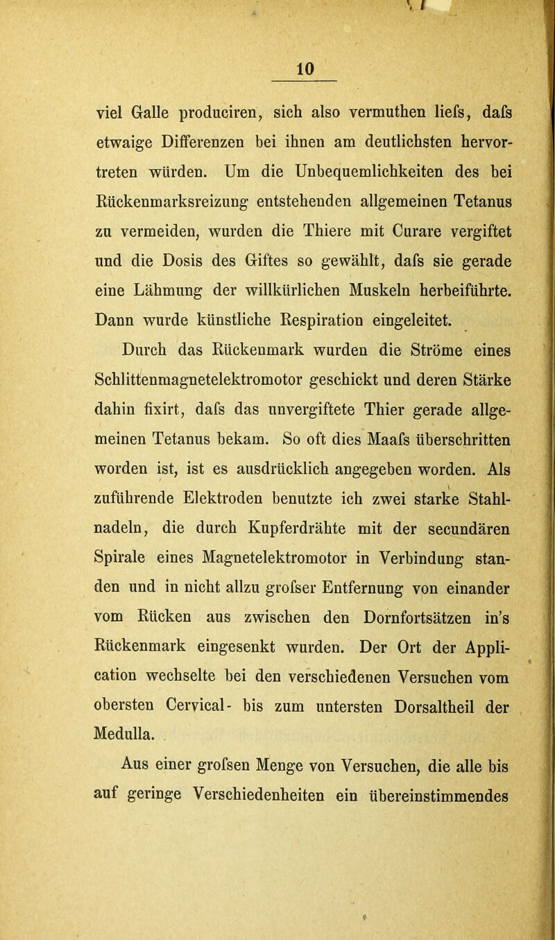 10 viel Galle produciren, sich also vermuthen liefs, dafs etwaige Differenzen bei ihnen am deutlichsten hervor- treten würden. Um die Unbequemlichkeiten des bei Kückenmarksreizung entstehenden allgemeinen Tetanus zu vermeiden, wurden die Thiere mit Curare vergiftet und die Dosis des Giftes so gewählt, dafs sie gerade eine Lähmung der willkürlichen Muskeln herbeiführte. Dann wurde künstliche Respiration eingeleitet. Durch das Rückenmark wurden die Ströme eines Schlittenmagnetelektromotor geschickt und deren Stärke dahin fixirt, dafs das unvergiftete Thier gerade allge- meinen Tetanus bekam. So oft dies Maafs überschritten worden ist, ist es ausdrücklich angegeben worden. Als zuführende Elektroden benutzte ich zwei starke Stahl- nadeln, die durch Kupferdrähte mit der secundären Spirale eines Magnetelektromotor in Verbindung stan- den und in nicht allzu grofser Entfernung von einander vom Rücken aus zwischen den Dornfortsätzen in’s Rückenmark eingesenkt wurden. Der Ort der Appli- cation wechselte bei den verschiedenen Versuchen vom obersten Cervical- bis zum untersten Dorsaltheil der Medulla. Aus einer grofsen Menge von Versuchen, die alle bis auf geringe Verschiedenheiten ein übereinstimmendes