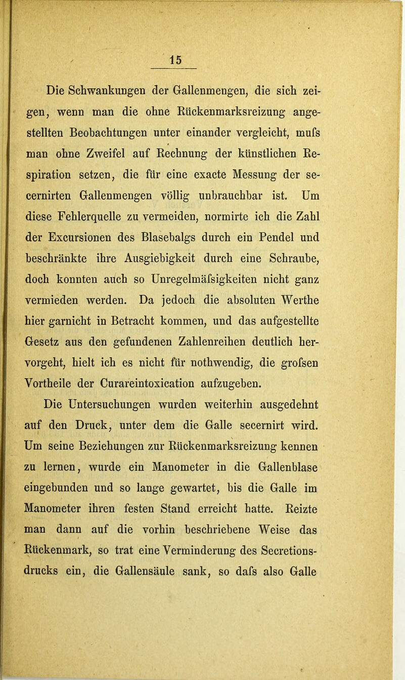 Die Schwankungen der Gallenmengen, die sich zei- gen, wenn man die ohne Kückenmarksreizung ange- stellten Beobachtungen unter einander vergleicht, mufs man ohne Zweifel auf Rechnung der künstlichen Re- spiration setzen, die für eine exacte Messung der se- cernirten Gallenmengen völlig unbrauchbar ist. Um diese Fehlerquelle zu vermeiden, normirte ich die Zahl der Excursionen des Blasebalgs durch ein Pendel und beschränkte ihre Ausgiebigkeit durch eine Schraube, doch konnten auch so Unregelmäfsigkeiten nicht ganz vermieden werden. Da jedoch die absoluten Werthe hier garnicht in Betracht kommen, und das aufgestellte Gesetz aus den gefundenen Zahlenreihen deutlich her- vorgeht, hielt ich es nicht für nothwendig, die grofsen Vortheile der Curareintoxication aufzugeben. Die Untersuchungen wurden weiterhin ausgedehnt auf den Druck, unter dem die Galle secernirt wird. Um seine Beziehungen zur Rückenmarksreizung kennen zu lernen, wurde ein Manometer in die Gallenblase eingebunden und so lange gewartet, bis die Galle im Manometer ihren festen Stand erreicht hatte. Reizte man dann auf die vorhin beschriebene Weise das Rückenmark, so trat eine Verminderung des Secretions- drucks ein, die Gallensäule sank, so dafs also Galle