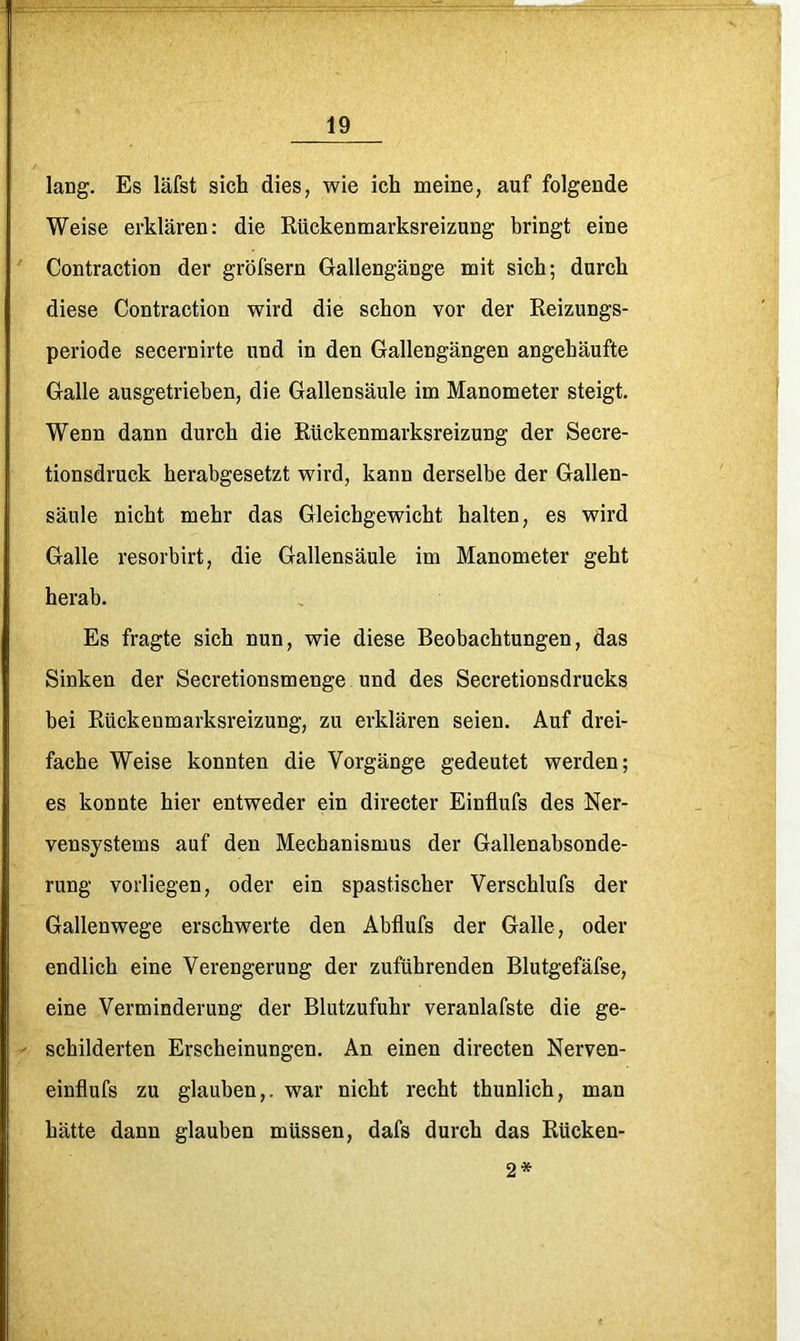 lang. Es läfst sich dies, wie ich meine, auf folgende Weise erklären: die Rückenmarksreizung bringt eine Contraction der gröfsern Gallengänge mit sich; durch diese Contraction wird die schon vor der Reizungs- periode secernirte und in den Gallengängen angehäufte Galle ausgetrieben, die Gallensäule im Manometer steigt. Wenn dann durch die Rückenmarksreizung der Secre- tionsdruck herabgesetzt wird, kann derselbe der Gallen- säule nicht mehr das Gleichgewicht halten, es wird Galle resorbirt, die Gallensäule im Manometer geht herab. Es fragte sich nun, wie diese Beobachtungen, das Sinken der Secretionsmenge und des Secretionsdrucks bei Rückenmarksreizung, zu erklären seien. Auf drei- fache Weise konnten die Vorgänge gedeutet werden; es konnte hier entweder ein directer Einflufs des Ner- vensystems auf den Mechanismus der Gallenabsonde- rung vorliegen, oder ein spastischer Verschlufs der Gallenwege erschwerte den Abflufs der Galle, oder endlich eine Verengerung der zuführenden Blutgefäfse, eine Verminderung der Blutzufuhr veranlafste die ge- schilderten Erscheinungen. An einen directen Nerven- einflufs zu glauben,, war nicht recht thunlich, man hätte dann glauben müssen, dafs durch das Rücken- 2*