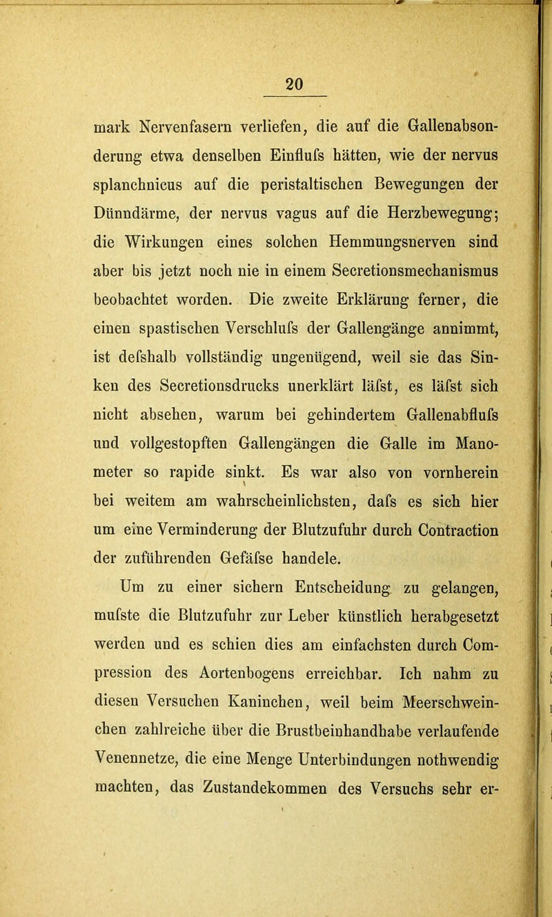 mark Nervenfasern verliefen, die auf die Gallenabson- derung etwa denselben Einflufs hätten, wie der nervus splanchnicus auf die peristaltiscben Bewegungen der Dünndärme, der nervus vagus auf die Herzbewegung; die Wirkungen eines solchen Hemmungsnerven sind aber bis jetzt noch nie in einem Secretionsmechanismus beobachtet worden. Die zweite Erklärung ferner, die einen spastischen Verschlufs der Gallengänge annimmt, ist defshalb vollständig ungenügend, weil sie das Sin- ken des Secretionsdrucks unerklärt läfst, es läfst sich nicht abseben, warum bei gehindertem Gallenabflufs und vollgestopften Gallengängen die Galle im Mano- meter so rapide sinkt. Es war also von vornherein bei weitem am wahrscheinlichsten, dafs es sich hier um eine Verminderung der Blutzufuhr durch Contraction der zuführenden Gefäfse handele. Um zu einer sichern Entscheidung zu gelangen, mufste die Blutzufuhr zur Leber künstlich herabgesetzt werden und es schien dies am einfachsten durch Com- pression des Aortenbogens erreichbar. Ich nahm zu diesen Versuchen Kaninchen, weil beim Meerschwein- chen zahlreiche über die Brustbeinhandhabe verlaufende Venennetze, die eine Menge Unterbindungen nothwendig machten, das Zustandekommen des Versuchs sehr er-