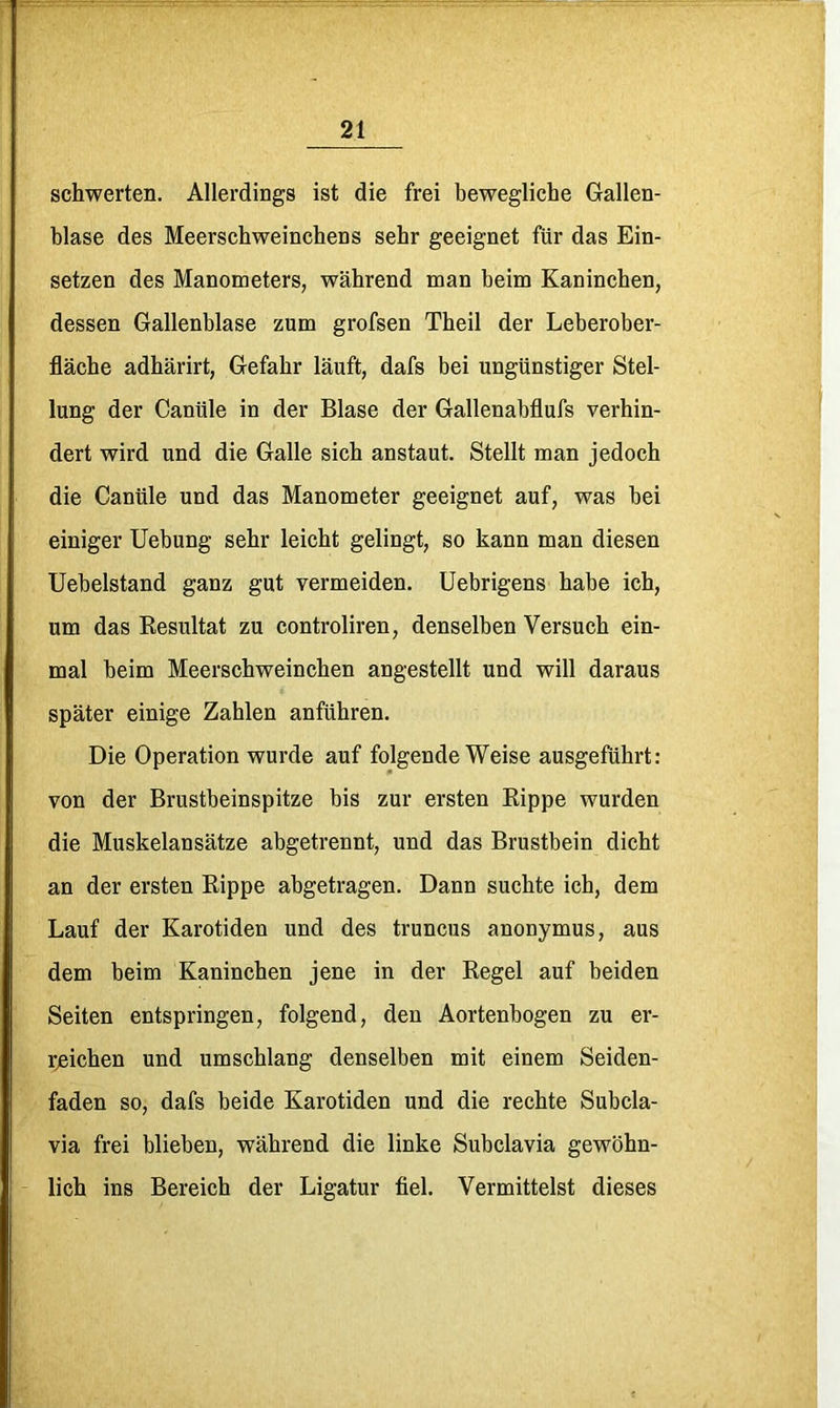 schwerten. Allerdings ist die frei bewegliche Gallen- blase des Meerschweinchens sehr geeignet für das Ein- setzen des Manometers, während man beim Kaninchen, dessen Gallenblase zum grofsen Theil der Leberober- fläche adhärirt, Gefahr läuft, dafs bei ungünstiger Stel- lung der Canüle in der Blase der Gallenabflufs verhin- dert wird und die Galle sich anstaut. Stellt man jedoch die Canüle und das Manometer geeignet auf, was bei einiger Uebung sehr leicht gelingt, so kann man diesen Uebelstand ganz gut vermeiden. Uebrigens habe ich, um das Resultat zu controliren, denselben Versuch ein- mal beim Meerschweinchen angestellt und will daraus später einige Zahlen anführen. Die Operation wurde auf folgende Weise ausgeführt: von der Brustbeinspitze bis zur ersten Rippe wurden die Muskelansätze abgetrennt, und das Brustbein dicht an der ersten Rippe abgetragen. Dann suchte ich, dem Lauf der Karotiden und des truncus anonymus, aus dem beim Kaninchen jene in der Regel auf beiden Seiten entspringen, folgend, den Aortenbogen zu er- rjeichen und umschlang denselben mit einem Seiden- faden so, dafs beide Karotiden und die rechte Subcla- via frei blieben, während die linke Subclavia gewöhn- lich ins Bereich der Ligatur fiel. Vermittelst dieses