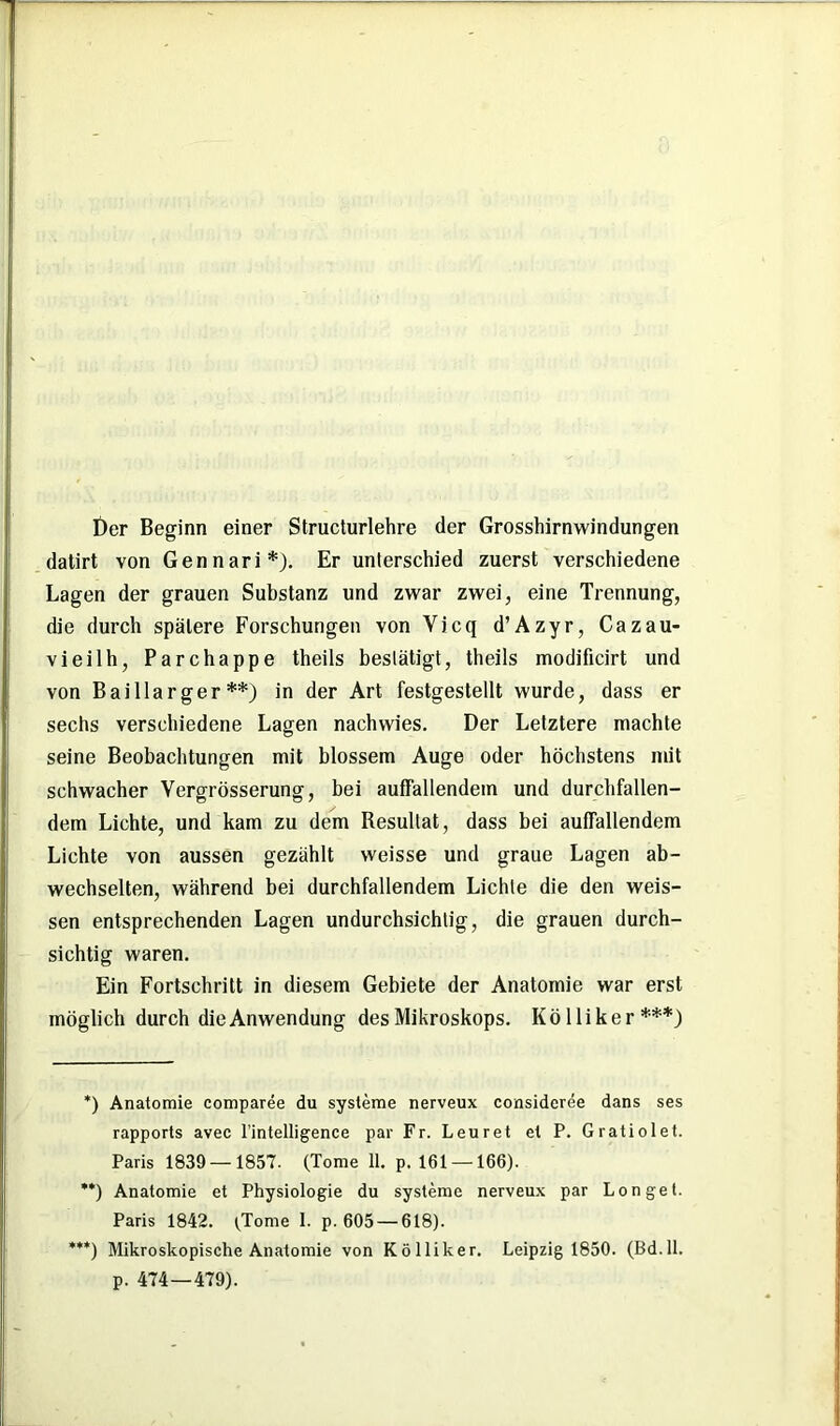 Der Beginn einer Structurlehre der Grosshirnwindungen datirt von Gennari*). Er unterschied zuerst verschiedene Lagen der grauen Substanz und zwar zwei, eine Trennung, die durch spätere Forschungen von Vicq d’Azyr, Cazau- vieilh, Parchappe theils bestätigt, theils modificirt und von Baillarger **) in der Art festgestellt wurde, dass er sechs verschiedene Lagen nachwies. Der Letztere machte seine Beobachtungen mit blossem Auge oder höchstens mit schwacher Vergrösserung, bei auffallendem und durchfallen- dem Lichte, und kam zu dem Resultat, dass bei auffallendem Lichte von aussen gezählt weisse und graue Lagen ab- wechselten, während bei durchfallendem Lichte die den weis- sen entsprechenden Lagen undurchsichtig, die grauen durch- sichtig waren. Ein Fortschritt in diesem Gebiete der Anatomie war erst möglich durch die Anwendung des Mikroskops. Köl liker***) *) Anatomie comparee du Systeme nerveux consideree dans ses rapports avec l’intelligence par Fr. Leuret et P. Gratiolet. Paris 1839 — 1857. (Tome 11. p. 161 — 166). **) Anatomie et Physiologie du Systeme nerveux par Longel. Paris 1842. (Tome I. p. 605 — 618). ***) Mikroskopische Anatomie von Kölliker. Leipzig 1850. (Bd.ll. p. 474—479).