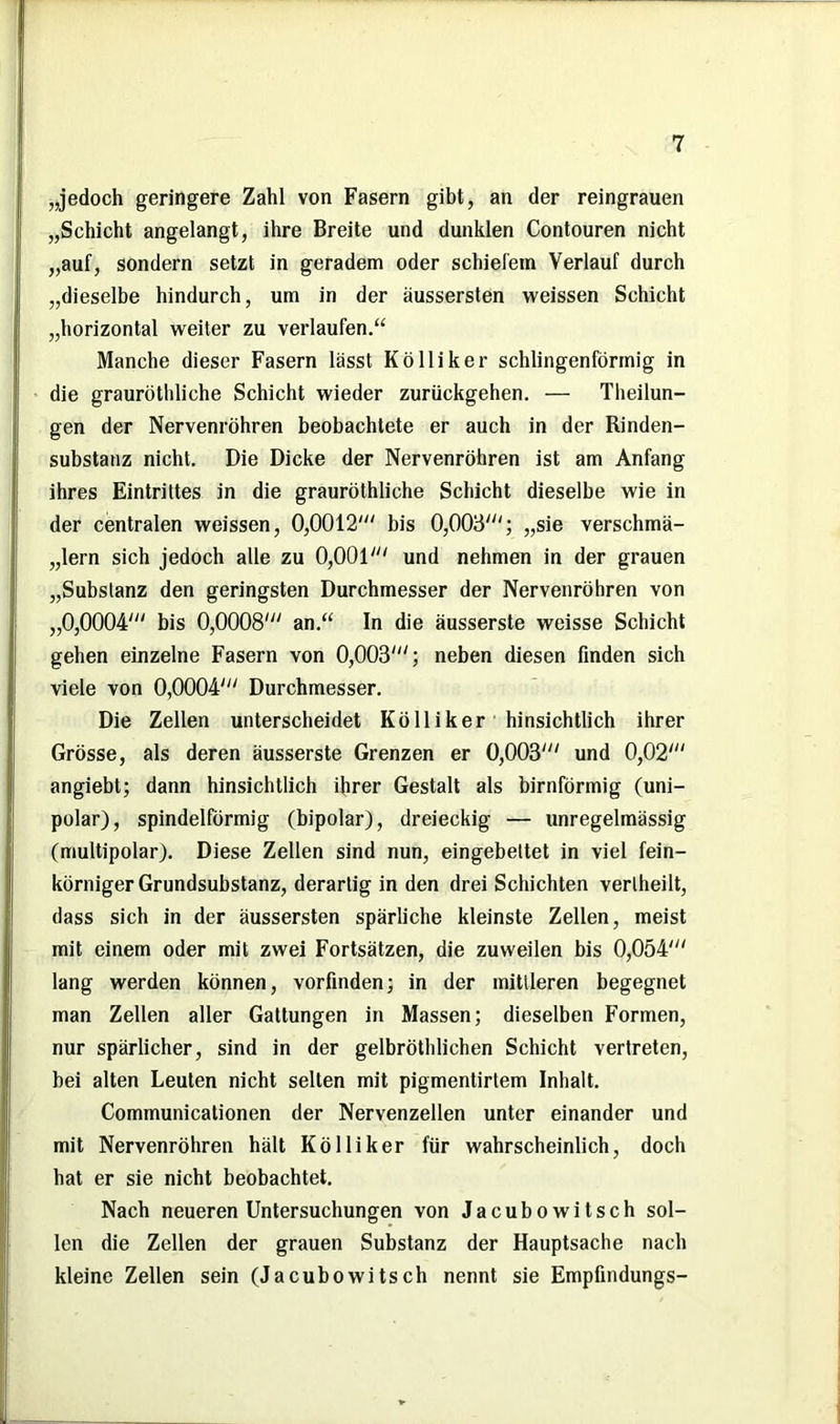 „jedoch geringere Zahl von Fasern gibt, an der reingrauen „Schicht angelangt, ihre Breite und dunklen Contouren nicht „auf, sondern setzt in geradem oder schiefem Verlauf durch „dieselbe hindurch, um in der äussersten weissen Schicht „horizontal weiter zu verlaufen.“ Manche dieser Fasern lässt Kölliker schlingenförmig in die grauröthliche Schicht wieder zurückgehen. — Theilun- gen der Nervenröhren beobachtete er auch in der Rinden- substanz nicht. Die Dicke der Nervenröhren ist am Anfang ihres Eintrittes in die grauröthliche Schicht dieselbe wie in der centralen weissen, 0,0012'“ bis 0,003“'; „sie verschmä- „lern sich jedoch alle zu 0,001“' und nehmen in der grauen „Substanz den geringsten Durchmesser der Nervenröhren von „0,0004“' bis 0,0008'“ an.“ In die äusserste weisse Schicht gehen einzelne Fasern von 0,003'“; neben diesen finden sich viele von 0,0004'“ Durchmesser. Die Zellen unterscheidet Kölliker hinsichtlich ihrer Grösse, als deren äusserste Grenzen er 0,003“' und 0,02'“ angiebt; dann hinsichtlich ihrer Gestalt als bimförmig (uni- polar), spindelförmig (bipolar), dreieckig — unregelmässig (multipolar). Diese Zellen sind nun, eingebettet in viel fein- körniger Grundsubstanz, derartig in den drei Schichten verlheilt, dass sich in der äussersten spärliche kleinste Zellen, meist mit einem oder mit zwei Fortsätzen, die zuweilen bis 0,054'“ lang werden können, vorfinden; in der mittleren begegnet man Zellen aller Gattungen in Massen; dieselben Formen, nur spärlicher, sind in der gelbröthlichen Schicht vertreten, bei alten Leuten nicht seilen mit pigmentirtem Inhalt. Communicationen der Nervenzellen unter einander und mit Nervenröhren hält Kölliker für wahrscheinlich, doch hat er sie nicht beobachtet. Nach neueren Untersuchungen von Jacubowitsch sol- len die Zellen der grauen Substanz der Hauptsache nach kleine Zellen sein (Jacubowitsch nennt sie Empfindungs-