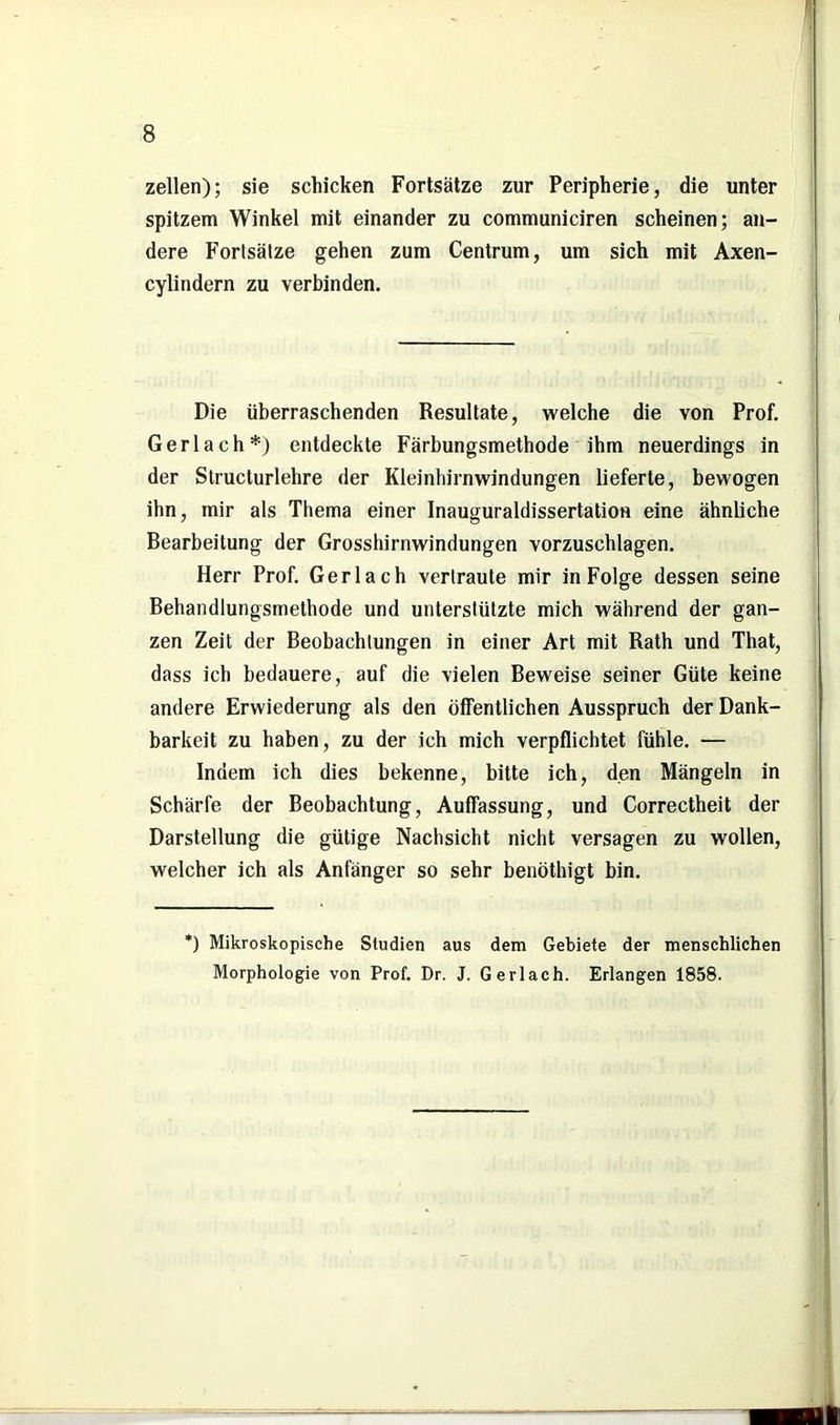 zellen); sie schicken Fortsätze zur Peripherie, die unter spitzem Winkel mit einander zu communiciren scheinen; an- dere Fortsätze gehen zum Centrum, um sich mit Axen- cylindern zu verbinden. Die überraschenden Resultate, welche die von Prof. Gerl ach*) entdeckte Färbungsmethode ihm neuerdings in der Structurlehre der Kleinhirnwindungen lieferte, bewogen ihn, mir als Thema einer Inauguraldissertation eine ähnliche Bearbeitung der Grosshirnwindungen vorzuschlagen. Herr Prof. Gerlach vertraute mir in Folge dessen seine Behandlungsmethode und unterstützte mich während der gan- zen Zeit der Beobachtungen in einer Art mit Rath und That, dass ich bedauere, auf die vielen Beweise seiner Güte keine andere Erwiederung als den öffentlichen Ausspruch der Dank- barkeit zu haben, zu der ich mich verpflichtet fühle. — Indem ich dies bekenne, bitte ich, den Mängeln in Schärfe der Beobachtung, Auffassung, und Correctheit der Darstellung die gütige Nachsicht nicht versagen zu wollen, welcher ich als Anfänger so sehr benöthigt bin. *) Mikroskopische Studien aus dem Gebiete der menschlichen Morphologie von Prof. Dr. J. Gerlach. Erlangen 1858.