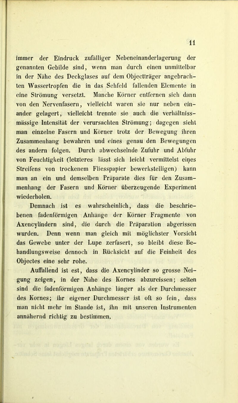immer der Eindruck zufälliger Nebeneinanderlagerung der genannten Gebilde sind, wenn man durch einen unmittelbar in der Nähe des Deckglases auf dem Objectträger angebrach- ten Wassertropfen die in das Sehfeld fallenden Elemente in eine Strömung versetzt. Manche Körner entfernen sich dann von den Nervenfasern, vielleicht waren sie nur neben ein- ander gelagert, vielleicht trennte sie auch die verhältniss- mässige Intensität der verursachten Strömung; dagegen sieht man einzelne Fasern und Körner trotz der Bewegung ihren Zusammenhang bewahren und eines genau den Bewegungen des andern folgen. Durch abwechselnde Zufuhr und Abfuhr von Feuchtigkeit (letzteres lässt sich leicht vermittelst eines Streifens von trockenem Fliesspapier bewerkstelligen) kann man an ein und demselben Präparate dies für den Zusam- menhang der Fasern und Körner überzeugende Experiment wiederholen. Demnach ist es wahrscheinlich, dass die beschrie- benen fadenförmigen Anhänge der Körner Fragmente von Axencylindern sind, die durch die Präparation abgerissen wurden. Denn wenn man gleich mit möglichster Vorsicht das Gewebe unter der Lupe zerfasert, so bleibt diese Be- handlungsweise dennoch in Rücksicht auf die Feinheit des Objectes eine sehr rohe. Auffallend ist est, dass die Axencylinder so grosse Nei- gung zeigen, in der Nähe des Kornes abzureissen; selten sind die fadenförmigen Anhänge länger als der Durchmesser des Kornes; ihr eigener Durchmesser ist oft so fein, dass man nicht mehr im Stande ist, ihn mit unseren Instrumenten annähernd richtig zu bestimmen.