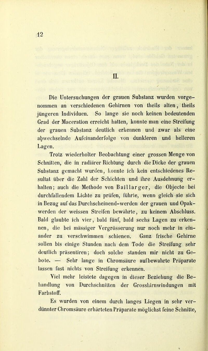 II. / Die Untersuchungen der grauen Substanz wurden vorge- nommen an verschiedenen Gehirnen von theils alten, theils jüngeren Individuen. So lange sie noch keinen bedeutenden Grad der Maceration erreicht hatten, konnte man eine Streifung der grauen Substanz deutlich erkennen und zwar als eine abwechselnde Aufeinanderfolge von dunkleren und helleren Lagen. Trotz wiederholter Beobachtung einer grossen Menge von Schnitten, die in radiärer Richtung durch die Dicke der grauen Substanz gemacht wurden, konnte ich kein entschiedenes Re- sultat über die Zahl der Schichten und ihre Ausdehnung er- halten; auch die Methode von Bai 11 arger, die Objecte bei durchfallendem Lichte zu prüfen, führte, wenn gleich sie sich in Bezug auf das Durchscheinend-werden der grauen und Opak- werden der weissen Streifen bewährte, zu keinem Abschluss. Bald glaubte ich vier, bald fünf, bald sechs Lagen zu erken- nen, die bei massiger Vergrösserung nur noch mehr in ein- ander zu verschwimmen schienen. Ganz frische Gehirne sollen bis einige Stunden nach dem Tode die Streifung sehr deutlich präsenliren; doch solche standen mir nicht zu Ge- bote. — Sehr lange in Chromsäure auf bewahrte Präparate lassen fast nichts von Streifung erkennen. Viel mehr leistete dagegen in dieser Beziehung die Be- handlung von Durchschnitten der Grosshirnwindungen mit Farbstoff. Es wurden von einem durch langes Liegen in sehr ver- dünnter Chromsäure erhärteten Präparate möglichst feine Schnitte,