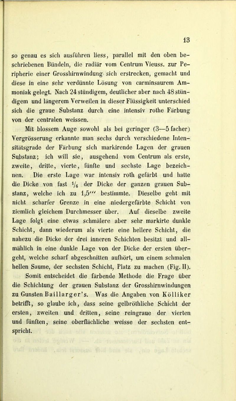 so genau es sich ausfiihren liess, parallel mit den oben be- schriebenen Bündeln, die radiär vom Centrum Vieuss. zur Pe- ripherie einer Grosshirnwindung sich erstrecken, gemacht und diese in eine sehr verdünnte Lösung von carminsaurem Am- moniak gelegt. Nach 24stündigem, deutlicher aber nach 48stün- digem und längerem Verweilen in dieser Flüssigkeit unterschied sich die graue Substanz durch eine intensiv rothe Färbung von der centralen weissen. Mit blossem Auge sowohl als bei geringer (3—5 facher) Vergrösserung erkannte man sechs durch verschiedene Inten- sitätsgrade der Färbung sich markirende Lagen der grauen Substanz; ich will sie, ausgehend vom Centrum als erste, zweite, dritte, vierte, fünfte und sechste Lage bezeich- nen. Die erste Lage war intensiv roth gefärbt und hatte die Dicke von fast 4/6 der Dicke der ganzen grauen Sub- stanz, welche ich zu 1,5' bestimmte. Dieselbe geht mit nicht scharfer Grenze in eine niedergefärbte Schicht von ziemlich gleichem Durchmesser über. Auf dieselbe zweite Lage folgt eine etwas schmälere aber sehr markirte dunkle Schicht, dann wiederum als vierte eine hellere Schicht, die nahezu die Dicke der drei inneren Schichten besitzt und all- mählich in eine dunkle Lage von der Dicke der ersten über- geht, welche scharf abgeschnitten aufhört, um einem schmalen hellen Saume, der sechsten Schicht, Platz zu machen (Fig. II). Somit entscheidet die färbende Methode die Frage über die Schichtung der grauen Substanz der Grosshirnwindungen zu Gunsten Baillarger’s. Was die Angaben von Kölliker betrifft, so glaube ich, dass seine gelbröthliche Schicht der ersten, zweiten und dritten, seine reingraue der vierten und fünften, seine oberflächliche weisse der sechsten ent- spricht.