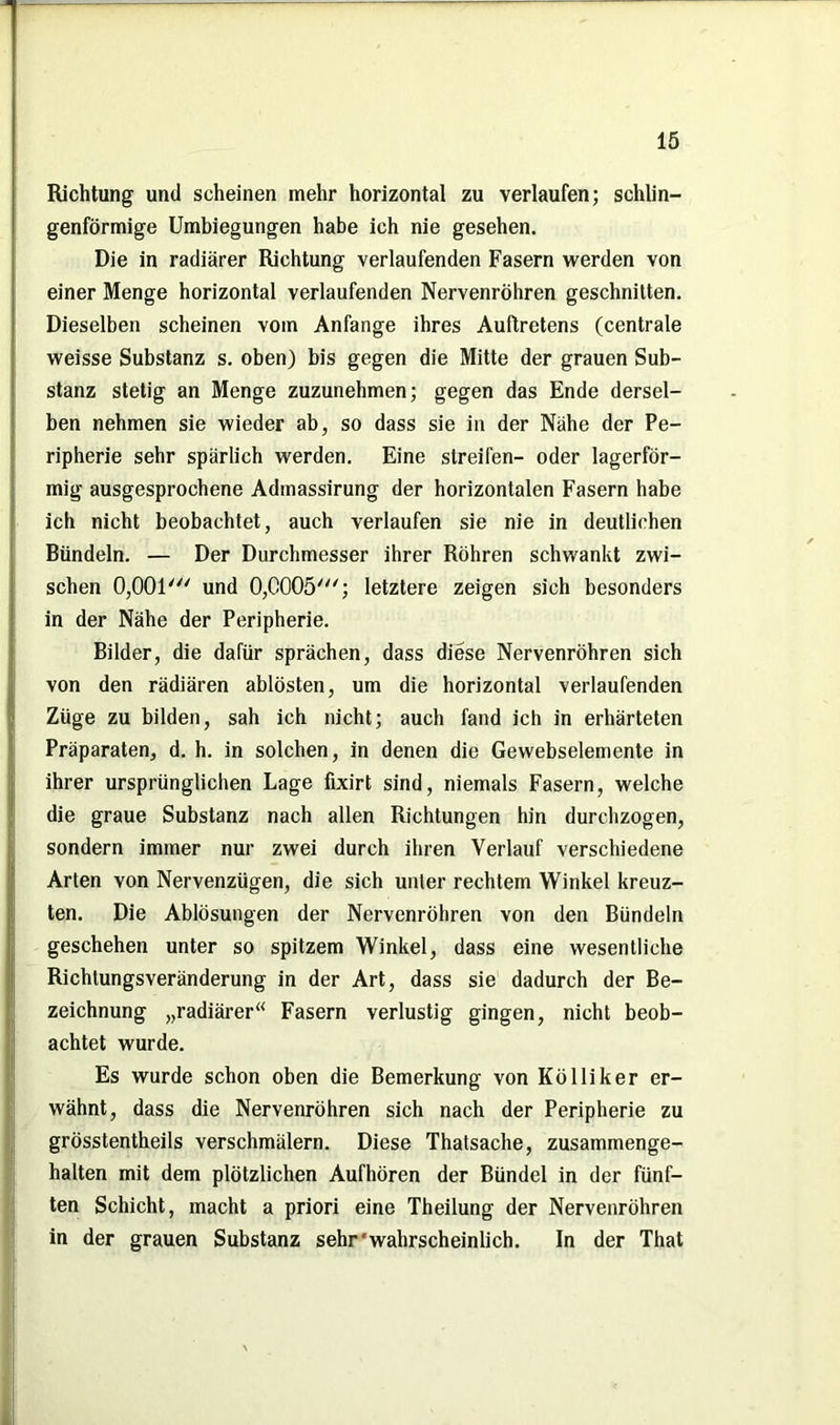 Richtung und scheinen mehr horizontal zu verlaufen; schlin- genförmige Umbiegungen habe ich nie gesehen. Die in radiärer Richtung verlaufenden Fasern werden von einer Menge horizontal verlaufenden Nervenröhren geschnitten. Dieselben scheinen vom Anfänge ihres Auftretens (centrale weisse Substanz s. oben) bis gegen die Mitte der grauen Sub- stanz stetig an Menge zuzunehmen; gegen das Ende dersel- ben nehmen sie wieder ab, so dass sie in der Nähe der Pe- ripherie sehr spärlich werden. Eine streifen- oder lagerför- mig ausgesprochene Adinassirung der horizontalen Fasern habe ich nicht beobachtet, auch verlaufen sie nie in deutlichen Bündeln. — Der Durchmesser ihrer Röhren schwankt zwi- schen 0,001' und 0,0005'; letztere zeigen sich besonders in der Nähe der Peripherie. Bilder, die dafür sprächen, dass diese Nervenröhren sich von den rädiären ablösten, um die horizontal verlaufenden Züge zu bilden, sah ich nicht; auch fand ich in erhärteten Präparaten, d. h. in solchen, in denen die Gewebselemente in ihrer ursprünglichen Lage fixirt sind, niemals Fasern, welche die graue Substanz nach allen Richtungen hin durchzogen, sondern immer nur zwei durch ihren Verlauf verschiedene Arten von Nervenzügen, die sich unter rechtem Winkel kreuz- ten. Die Ablösungen der Nervenröhren von den Bündeln geschehen unter so spitzem Winkel, dass eine wesentliche Richtungsveränderung in der Art, dass sie dadurch der Be- zeichnung „radiärer“ Fasern verlustig gingen, nicht beob- achtet wurde. Es wurde schon oben die Bemerkung von Kölliker er- wähnt, dass die Nervenröhren sich nach der Peripherie zu grösstentheils verschmälern. Diese Thatsache, zusammenge- halten mit dem plötzlichen Aufhören der Bündel in der fünf- ten Schicht, macht a priori eine Theilung der Nervenröhren in der grauen Substanz sehr'wahrscheinlich. In der That