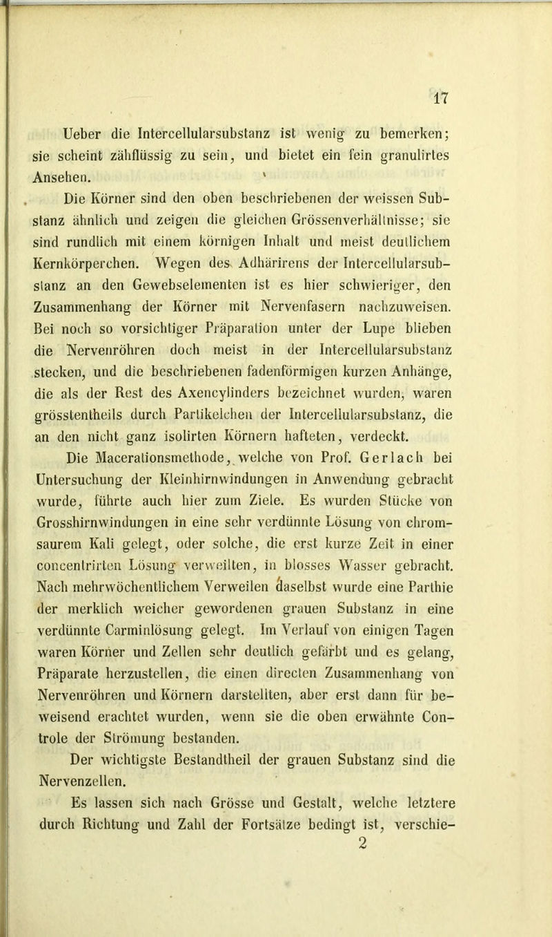 lieber die Intercellularsubstanz ist wenig zu bemerken; sie scheint zähflüssig zu sein, und bietet ein fein granulirtes Ansehen. ' Die Körner sind den oben beschriebenen der weissen Sub- stanz ähnlich und zeigen die gleichen Grössenverhällnisse; sie sind rundlich mit einem körnigen Inhalt und meist deutlichem Kernkörperchen. Wegen des- Adhärirens der Intercellularsub- slanz an den Gewebselementen ist es hier schwieriger, den Zusammenhang der Körner mit Nervenfasern nachzuweisen. Bei noch so vorsichtiger Präparation unter der Lupe blieben die Nervenröhren doch meist in der Intercellularsubstanz stecken, und die beschriebenen fadenförmigen kurzen Anhänge, die als der Rest des Axencylinders bezeichnet wurden, waren grösstentheils durch Parlikelchen der Intercellularsubstanz, die an den nicht ganz isolirten Körnern hafteten, verdeckt. Die Macerationsmethode, welche von Prof. Ger lach bei Untersuchung der Kleinhirnwindungen in Anwendung gebracht wurde, führte auch hier zum Ziele. Es wurden Stücke von Grosshirnwindungen in eine sehr verdünnte Lösung von chrom- saurern Kali gelegt, oder solche, die erst kurze Zeit in einer concentrirten Lösung verweilten, in blosses Wasser gebracht. Nach mehrwöchentlichem Verweilen Äaselbst wurde eine Parlhie der merklich weicher gewordenen grauen Substanz in eine verdünnte Carminlösung gelegt. Im Verlauf von einigen Tagen waren Körner und Zellen sehr deutlich gefärbt und es gelang, Präparate herzustellen, die einen directen Zusammenhang von Nervenröhren und Körnern darsteliten, aber erst dann für be- weisend erachtet wurden, wenn sie die oben erwähnte Con- trole der Strömung bestanden. Der wichtigste Bestandtheil der grauen Substanz sind die Nervenzellen. Es lassen sich nach Grösse und Gestalt, welche letztere durch Richtung und Zahl der Fortsätze bedingt ist, verschie- 2