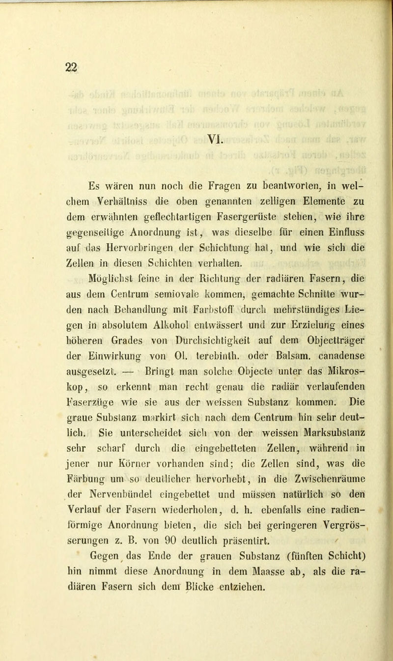 YI. Es wären nun noch die Fragen zu beantworten, in wel- chem Verhältniss die oben genannten zeitigen Elemente zu dem erwähnten geflechtartigen Fasergerüste stehen, wie ihre gegenseitige Anordnung ist, was dieselbe für einen Einfluss auf das Hervorbringen der Schichtung hat, und wie sich die Zellen in diesen Schichten verhalten. Möglichst feine in der Richtung der radiären Fasern, die aus dem Centrum semiovale kommen, gemachte Schnitte wur- den nach Behandlung mit Farbstoff durch mehrstündiges Lie- gen in absolutem Alkohol entwässert und zur Erzielung eines höheren Grades von Durchsichtigkeit auf dem Objectträger der Einwirkung von Ol. terebinth. oder Balsam, canadense ausgeselzt. — Bringt man solche Objecte unter das Mikros- kop, so erkennt man recht genau die radiär verlaufenden Faserzüge wie sie aus der weissen Substanz kommen. Die graue Substanz markirt sich nach dem Centrum hin sehr deut- lich. Sie unterscheidet sich von der weissen Marksubstanz sehr scharf durch die eingebetteten Zellen, während in jener nur Körner vorhanden sind; die Zellen sind, was die Färbung um so deutlicher hervorhebt, in die Zwischenräume der Nervenbündel eingebettet und müssen natürlich so den Verlauf der Fasern wiederholen, d. h. ebenfalls eine radien- lörmige Anordnung bieten, die sich bei geringeren Vergrös- serungen z. B. von 90 deutlich präsentirt. Gegen das Ende der grauen Substanz (fünften Schicht) hin nimmt diese Anordnung in dem Maasse ab, als die ra- diären Fasern sich dem Blicke entziehen.