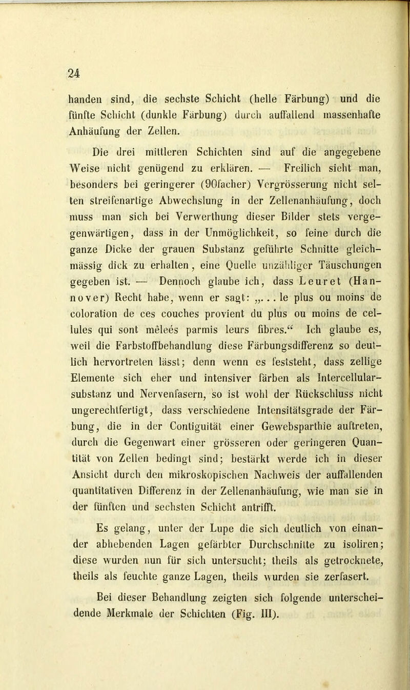 handen sind, die sechste Schicht (helle Färbung) und die fünfte Schicht (dunkle Färbung) durch auffallend massenhafte Anhäufung der Zellen. Die drei mittleren Schichten sind auf die angegebene Weise nicht genügend zu erklären. — Freilich sieht man, besonders bei geringerer (90facher) Vergrösserung nicht sel- ten streifenarlige Abwechslung in der Zellenanhäufung, doch muss man sich bei Verwerthung dieser Bilder stets verge- genwärtigen, dass in der Unmöglichkeit, so feine durch die ganze Dicke der grauen Substanz geführte Schnitte gleich- mässig dick zu erhalten, eine Quelle unzähliger Täuschungen gegeben ist. — Dennoch glaube ich, dass Leuret (Han- nover) Recht habe, wenn er sagt: „... le plus ou inoins de coloration de ces couches provient du plus ou moins de cel- lules qui sont melees parmis leurs fibres.“ Ich glaube es, weil die Farbstoffbehandlung diese Färbungsdifferenz so deut- lich hervortreten lässt; denn wenn es feststeht, dass zellige Elemente sich eher und intensiver färben als Intercellular- substanz und Nervenfasern, so ist wohl der Rückschluss nicht ungerechtfertigt, dass verschiedene Intensitätsgrade der Fär- bung, die in der Contiguität einer Gewebsparthie auftreten, durch die Gegenwart einer grösseren oder geringeren Quan- tität von Zellen bedingt sind; bestärkt werde ich in dieser Ansicht durch den mikroskopischen Nachweis der auffallenden quantitativen Differenz in der Zellenanhäufung, wie man sie in der fünften und sechsten Schicht antrifft. Es gelang, unter der Lupe die sich deutlich von einan- der abhebenden Lagen gefärbter Durchschnitte zu isoliren; diese wurden nun für sich untersucht; theils als getrocknete, theils als feuchte ganze Lagen, theils wurden sie zerfasert. Bei dieser Behandlung zeigten sich folgende unterschei- dende Merkmale der Schichten (Fig. III).