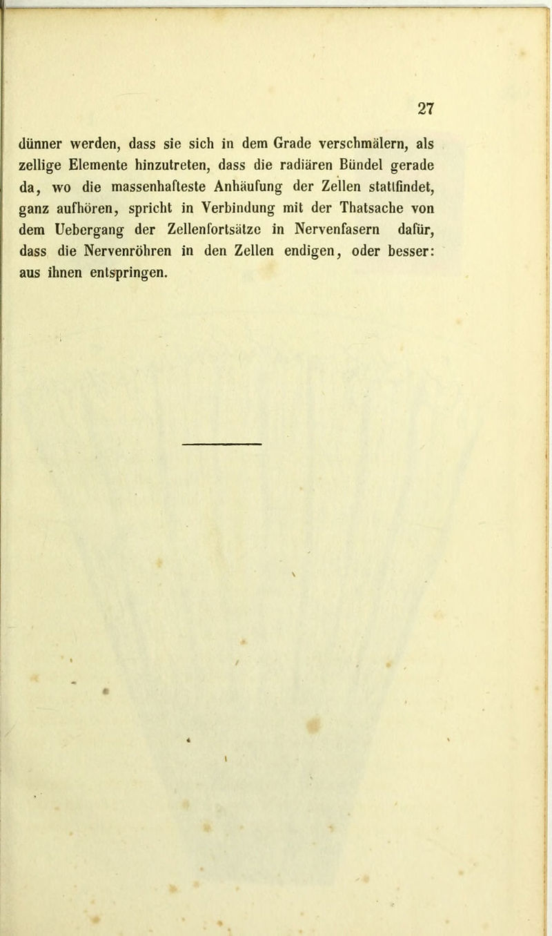dünner werden, dass sie sich in dem Grade verschmälern, als zellige Elemente hinzutreten, dass die radiären Bündel gerade da, wo die massenhafteste Anhäufung der Zellen statlfindet, ganz aufhören, spricht in Verbindung mit der Thatsache von dem Uebergang der Zellenfortsätze in Nervenfasern dafür, dass die Nervenröhren in den Zellen endigen, oder besser: aus ihnen entspringen.