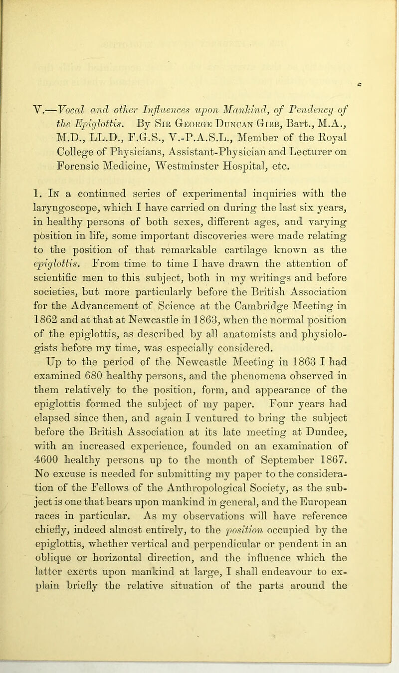 V.—Vocal and other Ivjluences upon Manhind, of Fcndency of the Ejiir/loUis. By Sir George Duncan Gibb, Bart., M.A., M.D., LL.D.j F.G.S., V.-P.A.S.L., Alember of the Royal College of Physicians, Assistant-Physician and Lecturer on Forensic Medicine, Westminster Hospital, etc, 1. In a continued series of experimental inquiries with the laryngoscope, which I have carried on during the last six years, in healthy persons of both sexes, different ages, and varying position in life, some important discoveries were made relating to the position of that remarkable cartilage known as the epufottis. From time to time I have drawn the attention of scientific men to this subject, both in my writings and before societies, but more particularly before the British Association for the Advancement of Science at the Cambi’idge Meeting in 1862 and at that at Newcastle in 1863, when the normal position of the epiglottis, as described by all anatomists and physiolo- gists before my time, was especially considered. Up to the period of the Newcastle Meeting in 1863 I had examined 680 healthy persons, and the phenomena observed in them relatively to the position, form, and appearance of the epiglottis formed the subject of my paper. Four years had elapsed since then, and again I ventured to bring the subject before the British Association at its late meeting at Dundee, with an increased experience, founded on an examination of 4600 healthy persons up to the month of September 1867. No excuse is needed for submitting my paper to the considera- tion of the Fellows of the Anthropological Society, as the sub- ject is one that bears upon mankind in general, and the European races in particular. As my observations will have reference chiefly, indeed almost entirely, to the position occupied by the epiglottis, whether vertical and perpendicular or pendent in an oblique or horizontal direction, and the influence which the latter exerts upon mankind at large, I shall endeavour to ex- plain briefly the relative situation of the parts around the