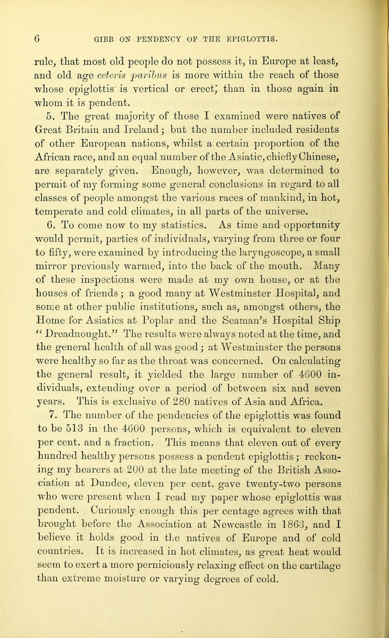 ruloj that most old people do not possess it, in Europe at least, and old age ceteris paribus is more within the reach of those whose epiglottis’ is vertical or erect,’ than in those again in whom it is pendent. 5. The great majority of those I examined were natives of Great Britain and Ireland; hut the number included residents of other European nations, whilst a certain proportion of the African race, and an equal number of the Asiatic, chiefly Chinese, are separately given. Enough, however, was determined to permit of my forming- some general conclusions in regard to all classes of people amongst the various races of mankind, in hot, temperate and cold climates, in all parts of the universe. 6. To come now to my statistics. As time and opportunity would permit, parties of individuals, varying from three or four to fifty, were examined by introducing the laryngoscope, a small mirror previously warmed, into the back of the mouth. Many of these inspections were made at my own house, or at the houses of friends; a good many at Westminster Hospital, and some at other public institutions, such as, amongst others, the Home for Asiatics at Poplar and the Seaman’s Hospital Ship “ Dreadnought.” The results were always noted at the time, and the general health of all was good; at Westminster the persons were healthy so far as the throat was concerned. On calculating the general result, it yielded the large number of 4600 in- dividuals, extending over a period of between six and seven years. This is exclusive of 280 natives of Asia and Africa. 7. The number of the pendencies of the epiglottis was found to be 513 in the 4600 persons, which is equivalent to eleven per cent, and a fraction. This means that eleven out of every hundred healthy persons possess a pendent epiglottis; reckon- ing my hearers at 200 at the late meeting of the British Asso- ciation at Dundee, eleven per cent, gave twenty-two persons who were present when I read my paper whose epiglottis was pendent. Curiously enough this per ceutage agrees with that brought before the Association at Newcastle in 1863, and I believe it holds good in the natives of Europe and of cold countries. It is increased in hot climates, as great heat would seem to exert a more perniciously relaxing effect on the cartilage than extreme moisture or varying degrees of cold.