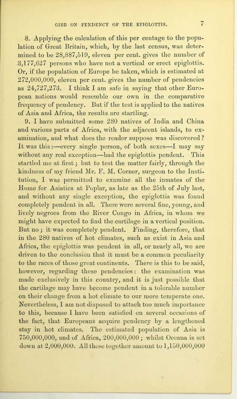 8, Applying tlie calculation of this per centage to the popu- lation of Great Britain^ which, by the last census, was deter- mined to be 28,887,519, eleven per cent, gives the number of 3,177,627 persons who have not a vertical or erect epiglottis. Or, if the population of Europe be taken, which is estimated at 272.000. 000, eleven per cent, gives the number of pendencies as 24,727,273. I think I am safe in saying that other Euro- pean nations would resemble our own in the comparative frequency of pendency. But if the test is applied to the natives of Asia and Africa, the results are startling. 9. I have submitted some 280 natives of India and China and various parts of Africa, with the adjacent islands, to ex- amination, and what does the reader suppose was discovered ? It was this :—every single person, of both sexes—I may say without any real exception—had the epiglottis pendent. This startled me at first; but to test the matter fairly, through the kindness of my friend Mr. F. M. Corner, surgeon to the Insti- tution, I was permitted to examine all the inmates of the Home for Asiatics at Poplar, as late as the 25th of July last, and without any single exception, the epiglottis was found completely pendent in all. There were several fine, young, and lively negroes from the River Congo in Africa, in whom we might have expected to find the cartilage in a vertical position. But no ; it was completely pendent. Finding, therefore, that in the 280 natives of hot climates, such as exist in Asia and Africa, the epiglottis was pendent in all, or nearly all, we are driven to the conclusion that it must be a common peculiarity to the races of those great continents. There is this to be said, however, regarding these pendencies: the examination was made exclusively in this country, and it is just possible that the cartilage may have become pendent in a tolerable number on their change from a hot climate to our more temperate one. Nevertheless, I am not disposed to attach too much importance to this, because I have been satisfied on several occasions of the fact, that Europeans acquire pendency by a lengthened stay in hot climates. The estimated population of Asia is 750.000. 000, and of Africa, 200,000,000; whilst Oceana is set down at 2,000,000. All these together amount to 1,150,000,000