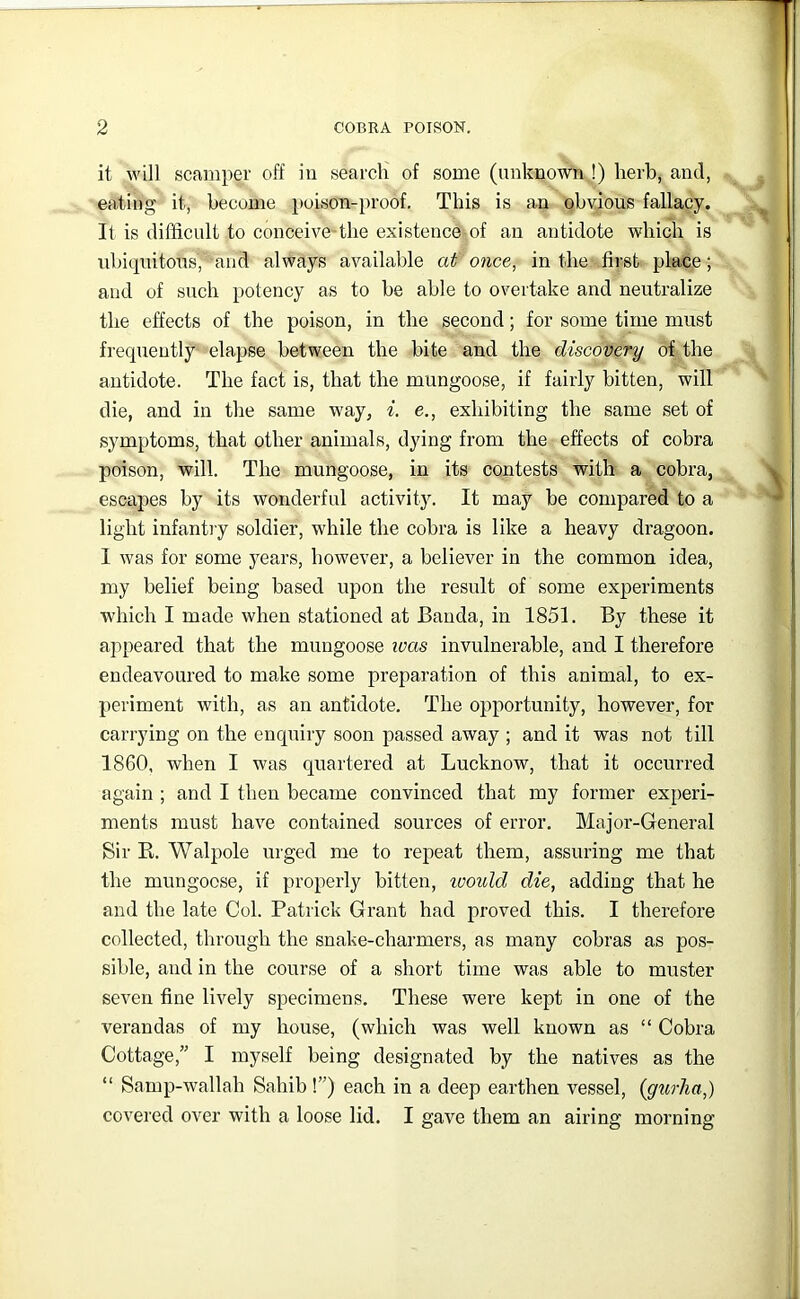 it will scamper off iu search of some (unknown,!) herb, and, eating it, become poison-proof. This is an obvious fallacy. It is difficult to conceive-the existence of an antidote which is ubiquitous, and always available at' once^ in the first place; and of such potency as to be able to overtake and neutralize the effects of the poison, in the second; for some time must frequently elapse between the bite and the discovery of the antidote. The fact is, that the mungoose, if fairly bitten, will die, and in the same way, i, e., exhibiting the same set of symptoms, that other animals, dying from the effects of cobra poison, will. The mungoose, in its contests with a cobra, escapes by its wonderful activity. It may be compared to a light infanti y soldier, while the cobra is like a heavy dragoon. I was for some years, however, a believer in the common idea, my belief being based upon the result of some experiments which I made when stationed at Banda, in 1851. By these it appeared that the mungoose was invulnerable, and I therefore endeavoured to make some preparation of this animal, to ex- periment with, as an antidote. The opportunity, however, for carrying on the enquiry soon passed away ; and it was not till 1860, when I was quartered at Lucknow, that it occurred again ; and I then became convinced that my former experi- ments must have contained sources of error. Major-General Sir E. Walpole urged me to repeat them, assuring me that the mungoose, if properly bitten, loould die, adding that he and the late Col. Patrick Grant had proved this. I therefore collected, through the snake-charmers, as many cobras as pos- sible, and in the course of a short time was able to muster seven fine lively specimens. These were kept in one of the verandas of my house, (which was well known as “ Cobra Cottage,” I myself being designated by the natives as the “ Samp-wallah Sahib I”) each in a deep earthen vessel, (gtirJia,) covered over with a loose lid. I gave them an airing morning