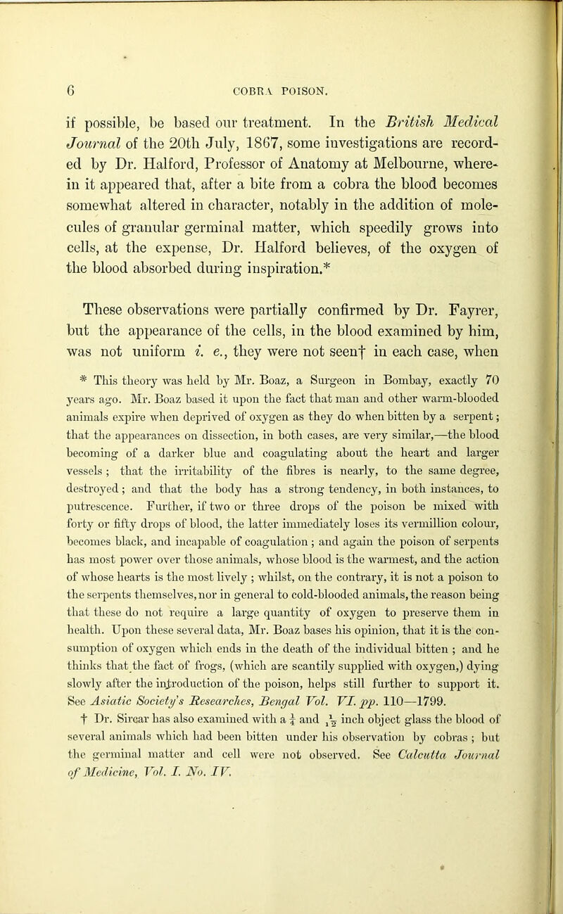 if possible, be based our treatment. In the British Medical Journal of the 20th July, 1867, some investigations are record- ed by Dr. Halford, Professor of Anatomy at Melbourne, where- in it appeared that, after a bite from a cobra the blood becomes somewhat altered in character, notably in the addition of mole- cules of granular germinal matter, which speedily grows into cells, at the expense. Dr. Halford believes, of the oxygen of the blood absorbed during inspiration.* These observations were partially confirmed by Dr. Fayrer, but the appearance of the cells, in the blood examined by him, was not uniform i. e., they were not seenf in each case, when * This theory was held hy Mr. Boaz, a Surgeon in Bombay, exactly 70 years ago. Mr. Boaz based it upon the fact that man and other warm-blooded animals expire when deprived of oxygen as they do when bitten by a serpent; that the appearances on dissection, in both cases, are very similar,—the blood becoming of a darker blue and coagulating about the heart and larger vessels ; that the irritability of the fibres is nearly, to the same degree, destroyed; and that the body has a strong tendency, in both instances, to putrescence. Fiu'ther, if two or three drops of the poison be mixed with forty or fifty drops of blood, the latter immediately loses its vermillion colom-, becomes black, and incapable of coagulation ; and again the poison of serpents has most power over those animals, whose blood is the warmest, and the action of whose hearts is the most lively ; whilst, on the contrary, it is not a poison to the serpents tliemselves, nor in general to cold-blooded animals, the reason being that these do not require a large quantity of oxygen to preserve them in health. Upon these several data, Mr. Boaz bases his opinion, that it is the con- sumption of oxygen which ends in the death of the individual bitten ; and he thinks that the fact of frogs, (which are scantily supplied with oxygen,) dying slowly after the introduction of the poison, helps still further to support it. See Asiatic Society’s Researches, Bengal Vol. VI. pp. 110—1799. t Dr. Sircar has also examined with a j and inch object glass the blood of several animals which had been bitten under his observation by cobras ; but the germinal matter and cell were not observed. See Calcutta Journal of Medicine, Vol. I. No. IV.