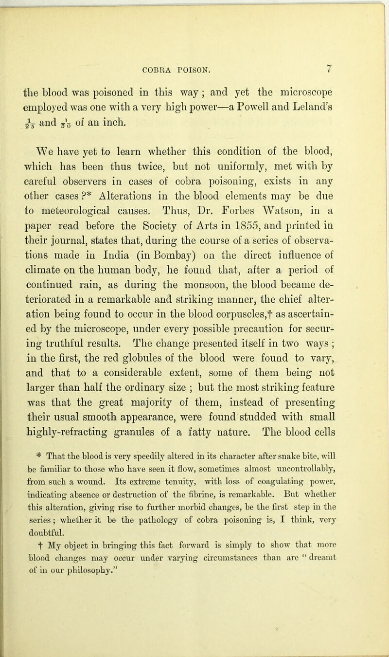 the blood was poisoned in this way ; and yet the microscope employed was one with a very high power—a Powell and Leland’s and of an inch. We have yet to learn whether this condition of the blood, which has been thus twice, but not uniformly, met with by careful observers in cases of cobra poisoning, exists in any other cases ?* Alterations in the blood elements may be due to meteorological causes. Thus, Dr. Forbes Watson, in a paper read before the Society of Arts in 1855, and printed in their journal, states that, during the course of a series of observa- tions made in India (in Bombay) on the direct influence of climate on the human body, he found that, after a period of continued rain, as during the monsoon, the blood became de- teriorated in a remarkable and striking manner, the chief alter- ation being found to occur in the blood corpuscles,! as ascertain- ed by the microscope, under every possible precaution for secur- ing truthful results. The change presented itself in two ways ; in the first, the red globules of the blood were found to vary, and that to a considerable extent, some of them being not larger than half the ordinary size ; but the most striking feature was that the great majority of them, instead of presenting their usual smooth appearance, were found studded with small highly-refracting granules of a fatty nature. The blood cells * That the blood is very speedily altered in its character after snahe bite, will be familiar to those who have seen it flow, sometimes almost uncontrollably, from such a wound. Its extreme tenuity, mth loss of coagulating power, indicating absence or destruction of the fibrine, is remarkable. But whether this alteration, giving rise to fm'ther morbid changes, be the first step in the series; whether it be the pathology of cobra poisoning is, I think, very doubtful. t My object in bringing this fact forward is simply to show that more blood changes may occur under vaiying circumstances than are “ dreamt of in our philosophy.”