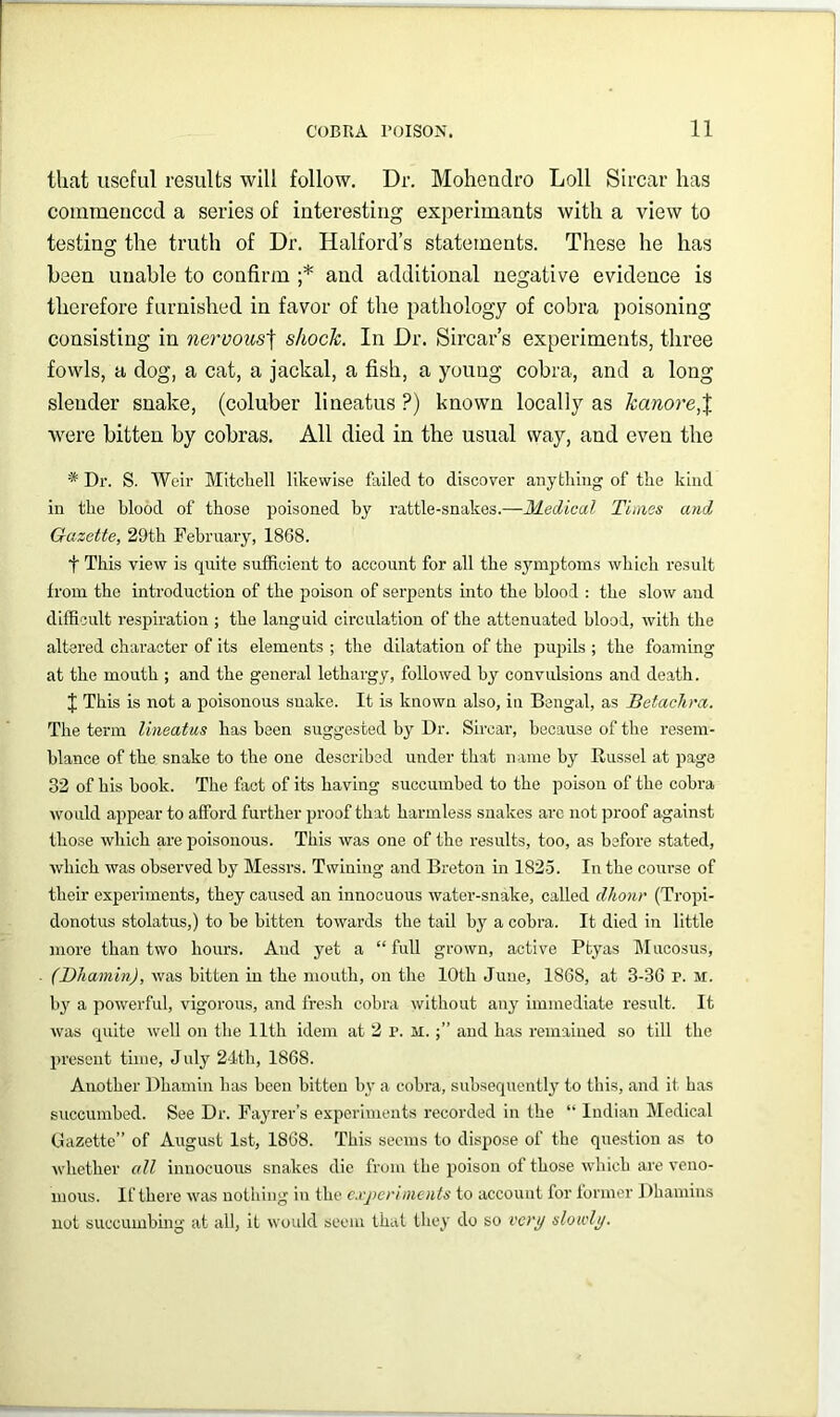 that useful results will follow. Dr. Moheudro Loll Sircar has commenced a series of interesting experimants with a view to testing the truth of Dr. Halford’s statements. These he has been unable to confirm ;* and additional negative evidence is therefore furnished in favor of the pathology of cobra poisoning consisting in neTvous\ shock. In Dr. Sircar’s experiments, three fowls, a dog, a cat, a jackal, a fish, a young cobra, and a long slender snake, (coluber lineatus ?) known locally as kanore,% were bitten by cobras. All died in the usual way, and even the * Dr. S. Weir Mitcliell likewise failed to discover anything of the kind in the blood of those poisoned by rattle-snakes.—IKedical Tunes and Gazette, 29th February, 1868. t This view is quite sufficient to account for all the sjunptoms which result from the inti’oduction of the poison of serpents into the blood : the slow and difficult respiration ; the languid circulation of the attenuated blood, with the altered character of its elements ; the dilatation of the pupils ; the foaming at the mouth ; and the general lethargy, followed by convulsions and death. J This is not a poisonous snake. It is known also, in Bengal, as Betaclina. The term lineatus has been suggested by Dr. Sircar, because of the resem- blance of the snake to the one described under that name by Russel at page 32 of his book. The fiict of its having succumbed to the poison of the cobra would appear to afford further proof that hannless snakes arc not proof against those which are poisonous. This was one of the results, too, as before stated, which was observed by Messrs. Twining and Breton in 1825. In the course of their experiments, they caused an innocuous water-snake, called dhonr (Tropi- donotus stolatus,) to be bitten towards the tail by a cobra. It died in little more than two hours. And yet a “full grown, active Ptyas Mucosus, (Dhamin), was bitten in the mouth, on the 10th June, 1868, at 3-36 r. m. by a powerful, vigorous, and fresh cobra without any immediate result. It was quite well on the 11th idem at 2 p. M.and has remained so till the present time, July 24th, 1868. Another Dhamin has been bitten b}’ a cobra, subsequently to this, and it has succumbed. See Dr. Fayrer’s experiments recorded in the “ Indian Medical Gazette’’ of August 1st, 1868. This seems to dispose of the question as to ■whether cdl innocuous snakes die from the poison of those which are veno- mous. If there was nothing in the c.vjicrlments to account for former J)hamius not succumbing at all, it would seem that they do so vety slowly.