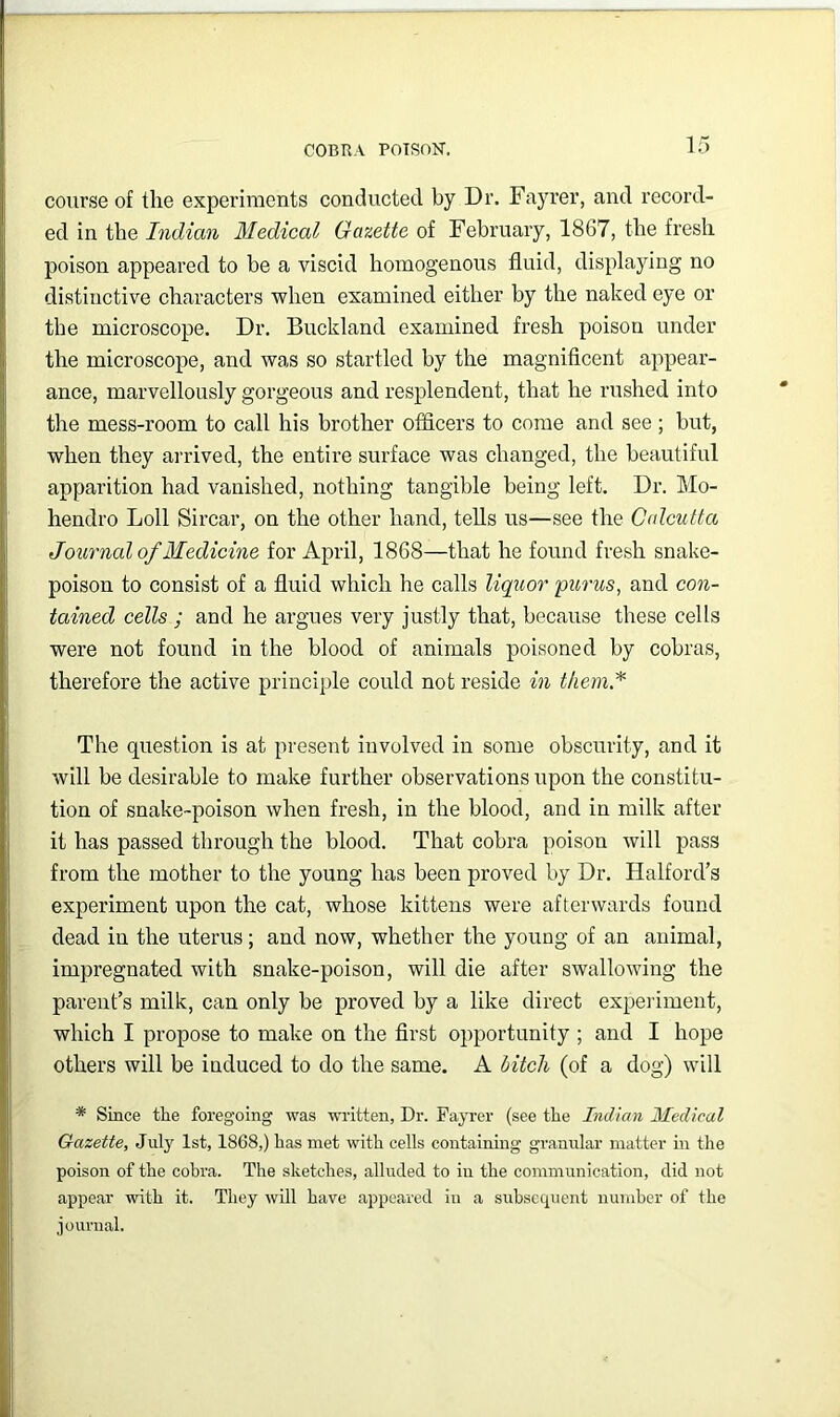 course of the experiments conducted by Dr. Fayrer, and record- ed in the Indian Medical Gazette of February, 1867, the fresh poison appeared to be a viscid homogenous fluid, displaying no distinctive characters when examined either by the naked eye or the microscope. Dr. Buckland examined fresh poison under the microscope, and was so startled by the magnificent appear- ance, marvellously gorgeous and resplendent, that he rushed into the mess-room to call his brother officers to come and see ; but, when they arrived, the entire surface was changed, the beautiful apparition had vanished, nothing tangible being left. Dr. Mo- hendro Loll Sircar, on the other hand, tells us—see the Cdcutta Journal of JMedicine for April, 1868—that he found fresh snake- poison to consist of a fluid which he calls liquor purus, and con- tained cells ; and he argues very justly that, because these cells were not found in the blood of animals poisoned by cobras, therefore the active principle could not reside in them* The question is at present involved in some obscurity, and it will be desirable to make further observations upon the constitu- tion of snake-poison when fresh, in the blood, and in milk after it has passed through the blood. That cobra poison will pass from the mother to the young has been proved by Dr. Halford’s experiment upon the cat, whose kittens were afterwards found dead in the uterus; and now, whether the young of an animal, impregnated with snake-poison, will die after swallowing the parent’s milk, can only be proved by a like direct expeiiment, which I propose to make on the first opportunity ; and I hope others will be induced to do the same. A bitch (of a dog) will * Since the foregoing was wi’itten, Dr. Fayrer (see the Indian Medical Gazette, July 1st, 1868,) has met with cells containmg granular matter in the poison of the cobra. The sketches, alluded to in the communication, did not appear with it. They will have appeared in a subsequent number of the iournal.