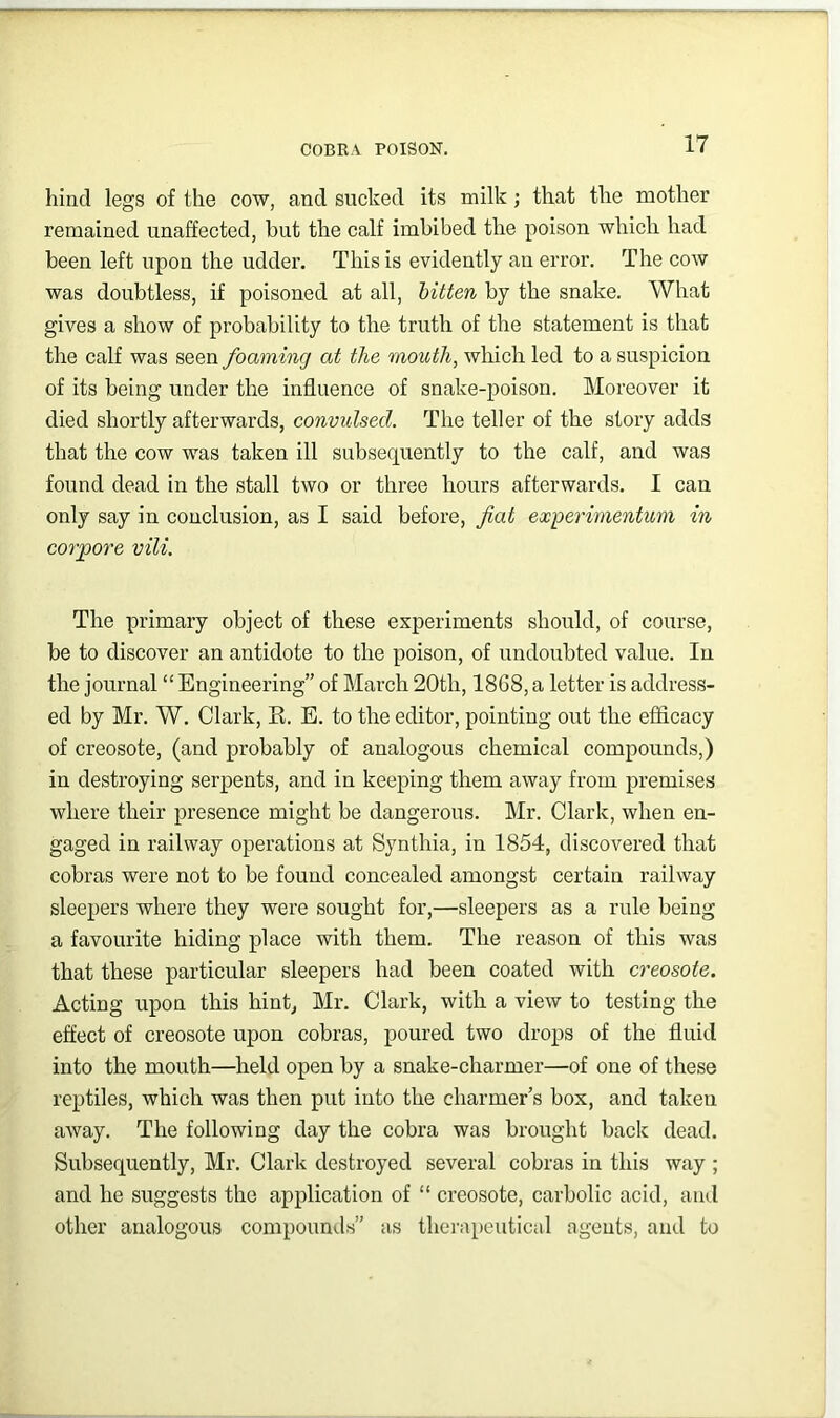 hind legs of the cow, and sucked its milk; that the mother remained unaffected, but the calf imbibed the poison which had been left upon the udder. This is evidently an error. The cow was doubtless, if poisoned at all, bitten by the snake. What gives a show of probability to the truth of the statement is that the calf was seen foaming at the mouth, which led to a suspicion of its being under the influence of snake-poison. Moreover it died shortly afterwards, convulsed. The teller of the story adds that the cow was taken ill subsequently to the calf, and was found dead in the stall two or three hours afterwards. I can only say in conclusion, as I said before, fiat ex-perimentum in corpore vili. The primary object of these experiments should, of course, be to discover an antidote to the poison, of undoubted value. In the journal “ Engineering” of March 20th, 1868, a letter is address- ed by Mr. W. Clark, R. E. to the editor, pointing out the efflcacy of creosote, (and probably of analogous chemical compounds,) in destroying serpents, and in keeping them away from premises where their presence might be dangerous. Mr. Clark, when en- gaged in railway operations at Synthia, in 1854, discovered that cobras were not to be found concealed amongst certain railway sleepers where they were sought for,—sleepers as a rule being a favourite hiding place with them. The reason of this was that these particular sleepers had been coated with creosote. Acting upon this hint, Mr. Clark, with a view to testing the effect of creosote upon cobras, poured two drops of the fluid into the mouth—held open by a snake-charmer—of one of these reptiles, which was then put into the charmer’s box, and taken away. The following day the cobra was brought back dead. Subsequently, Mr, Clark destroyed several cobras in this way ; and he suggests the application of “ creosote, carbolic acid, and other analogous compounds” as thei’apeutical agents, and to