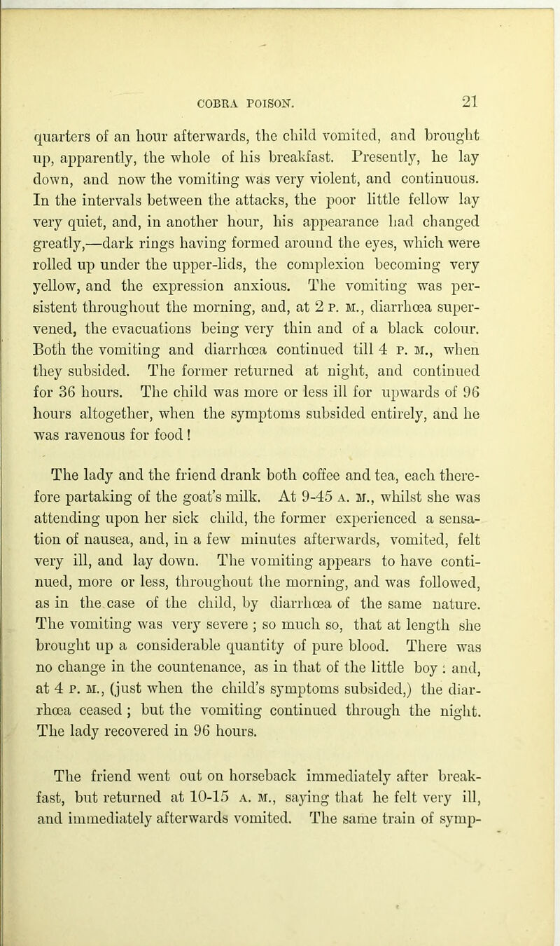 quarters of an hour afterwards, the child vomited, and brought up, apparently, the whole of his breakfast. Presently, he lay down, and now the vomiting was very violent, and continuous. In the intervals between the attacks, the poor little fellow lay very quiet, and, in another hour, his appearance had changed greatly,—dark rings having formed around the eyes, which were rolled up under the upper-lids, the complexion becoming very yellow, and the expression anxious. The vomiting was per- sistent throughout the morning, and, at 2 p. m., diarrhoea super- vened, the evacuations being very thin and of a black colour. Both the vomiting and diarrhoea continued till 4 p. m., when they subsided. The former returned at night, and continued for 36 hours. The child was more or less ill for upwards of 96 hours altogether, when the symptoms subsided entirely, and he was ravenous for food! The lady and the friend drank both coffee and tea, each there- fore partaking of the goat’s milk. At 9-45 a. m., whilst she was attending upon her sick child, the former experienced a sensa- tion of nausea, and, in a few minutes afterwards, vomited, felt very ill, and lay down. The vomiting appears to have conti- nued, more or less, throughout the morning, and was followed, as in the case of the child, by diarrhoea of the same nature. The vomiting was very severe ; so much so, that at length she brought up a considerable quantity of pure blood. There was no change in the countenance, as in that of the little boy ; and, at 4 p. M., (just when the child’s symptoms subsided,) the diar- rhoea ceased ; but the vomiting continued through the night. The lady recovered in 96 hours. The friend went out on horseback immediately after break- fast, but returned at 10-15 a. m., saying that he felt very ill, and immediately afterwards vomited. The same train of symp-