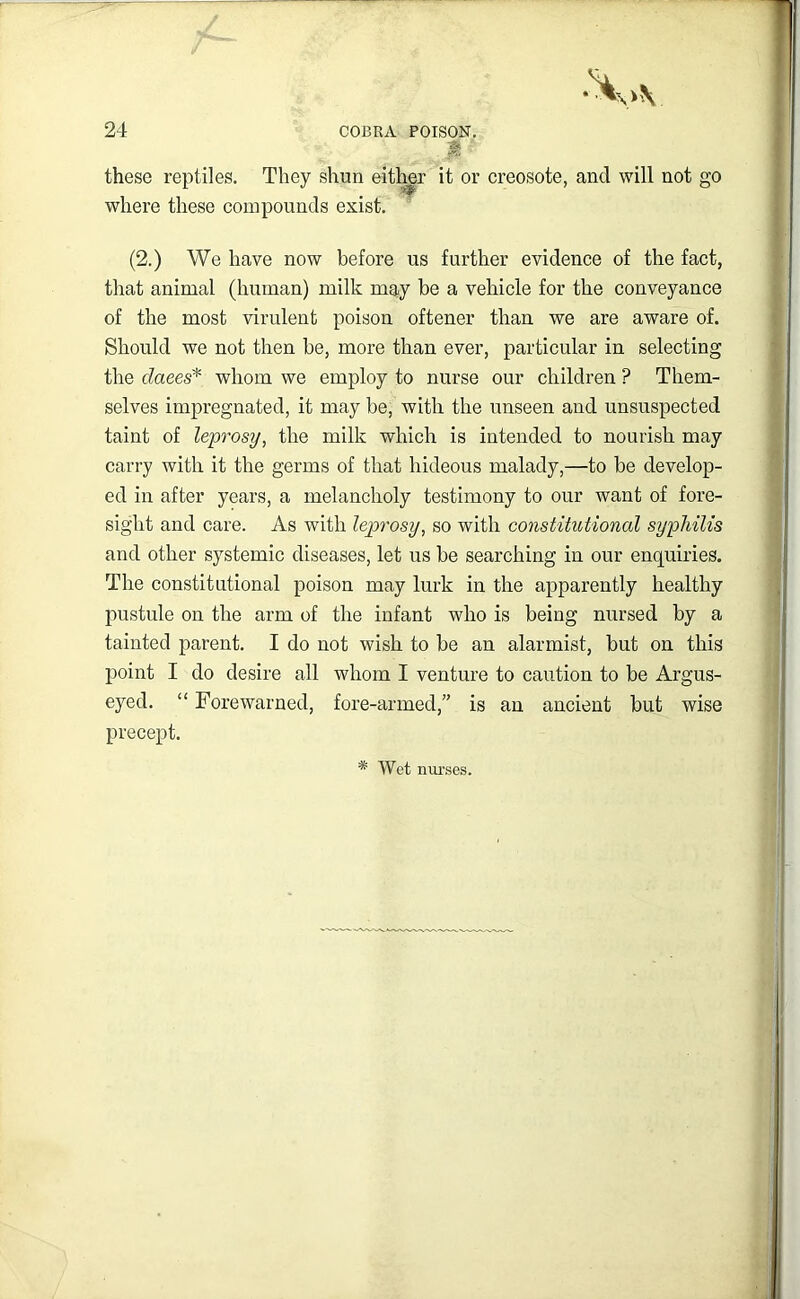 ^ * these reptiles. They shun either it or creosote, and will not go where these compounds exist. (2.) We have now before us further evidence of the fact, tliat animal (human) milk may be a vehicle for the conveyance of the most virulent poison oftener than we are aware of. Should we not then be, more than ever, particular in selecting the daees^ whom we employ to nurse our children ? Them- selves impregnated, it may be, with the unseen and unsuspected taint of leprosy, the milk which is intended to nourish may carry with it the germs of that hideous malady,—to be develop- ed in after years, a melancholy testimony to our want of fore- sight and care. As with leprosy, so with constitutional syphilis and other systemic diseases, let us be searching in our enquiries. The constitutional poison may lurk in the apparently healthy pustule on the arm of the infant who is being nursed by a tainted parent. I do not wish to be an alarmist, but on this point I do desire all whom I venture to caution to be Argus- eyed. “ Forewarned, fore-armed,” is an ancient but wise precept. * Wet niu'ses.