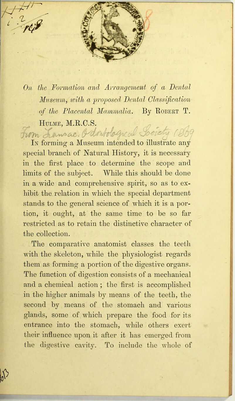 On the Formation and Arrangement of a Dental Miiseum, unth a projwsed Dental Glassification of the Placental Mammalia. By Robert T. Hulme, M.R.C.S. v' - A J /:/ .;/>! . OJt. ^-y* ■ .1 (j ( r In forming a Museum intended to illustrate any special branch of Natural History, it is necessary in the first place to determine the scope and limits of the subject. While this should be done in a wide and comprehensive spirit, so as to ex- hibit the relation in which the special department stands to the general science of which it is a por- tion, it ought, at the same time to be so far restricted as to retain the distinctive character of the collection. The comparative anatomist classes the teeth with the skeleton, while the physiologist regards them as forming a portion of the digestive organs. The function of digestion consists of a mechanical and a chemical action ; the first is accomplished in the higher animals by means of the teeth, the second by means of the stomach and various glands, some of which prepare the food for its entrance into the stomach, while others exert their influence upon it after it has emerged from the digestive cavity. To include the whole of