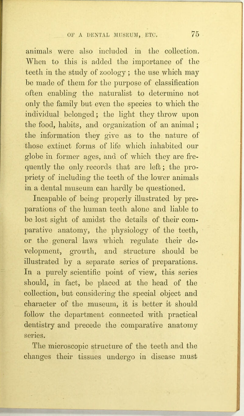 animals were also included in the collection. When to this is added the importance of the teeth in the study of zoology ; the use which may be made of them for the purpose of classification often enabling the naturalist to determine not only the family but even the species to which the individual belonged; the light they throw upon the food, habits, and organization of an animal; the information they give as to the nature of those extinct forms of life which inhabited our globe in former ages, and of which they are fre- quently the only records that are left; the pro- priety of including the teeth of the lower animals in a dental museum can hardly be questioned. Incapable of being properly illustrated by pre- parations of the human teeth alone and liable to be lost sight of amidst the details of their com- parative anatomy, the physiology of the teeth, or the general laws which regulate their de- velopment, growth, and structure should be illustrated by a separate series of preparations. In a purely scientific point of view, this series should, in fact, be placed at the head of the eollection, but considering the special object and character of the museum, it is better it should follow the department connected with practical dentistry and precede the comparative anatomy series. The microscopic structure of the teeth and the changes their tissues undergo in disease must