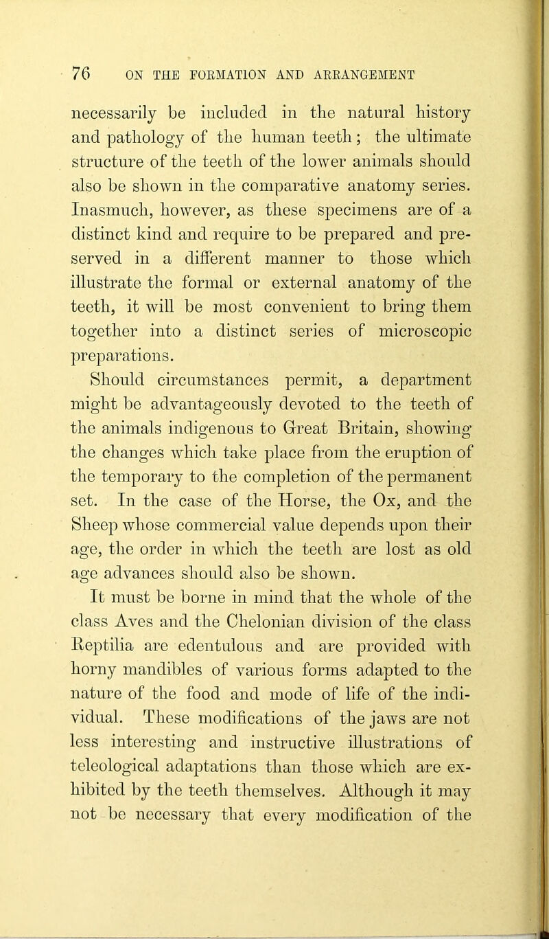 necessarily be included in the natural history and pathology of the human teeth; the ultimate structure of the teeth of the lower animals should also be shown in the comparative anatomy series. Inasmuch, however, as these specimens are of a distinct kind and require to be prepared and pre- served in a different manner to those which illustrate the formal or external anatomy of the teeth, it will be most convenient to bring them together into a distinct series of microscopic preparations. Should circumstances permit, a department might be advantageously devoted to the teeth of the animals indigenous to Great Britain, showing the changes which take place from the eruption of the temporary to the completion of the permanent set. In the case of the Horse, the Ox, and the Sheep whose commercial value depends upon their age, the order in which the teeth are lost as old age advances should also be shown. It must be borne in mind that the whole of the class Aves and the Chelonian division of the class Beptilia are edentulous and are provided with horny mandibles of various forms adapted to the nature of the food and mode of life of the indi- vidual. These modifications of the jaws are not less interesting and instructive illustrations of teleological adaptations than those which are ex- hibited by the teeth themselves. Although it may not be necessary that every modification of the