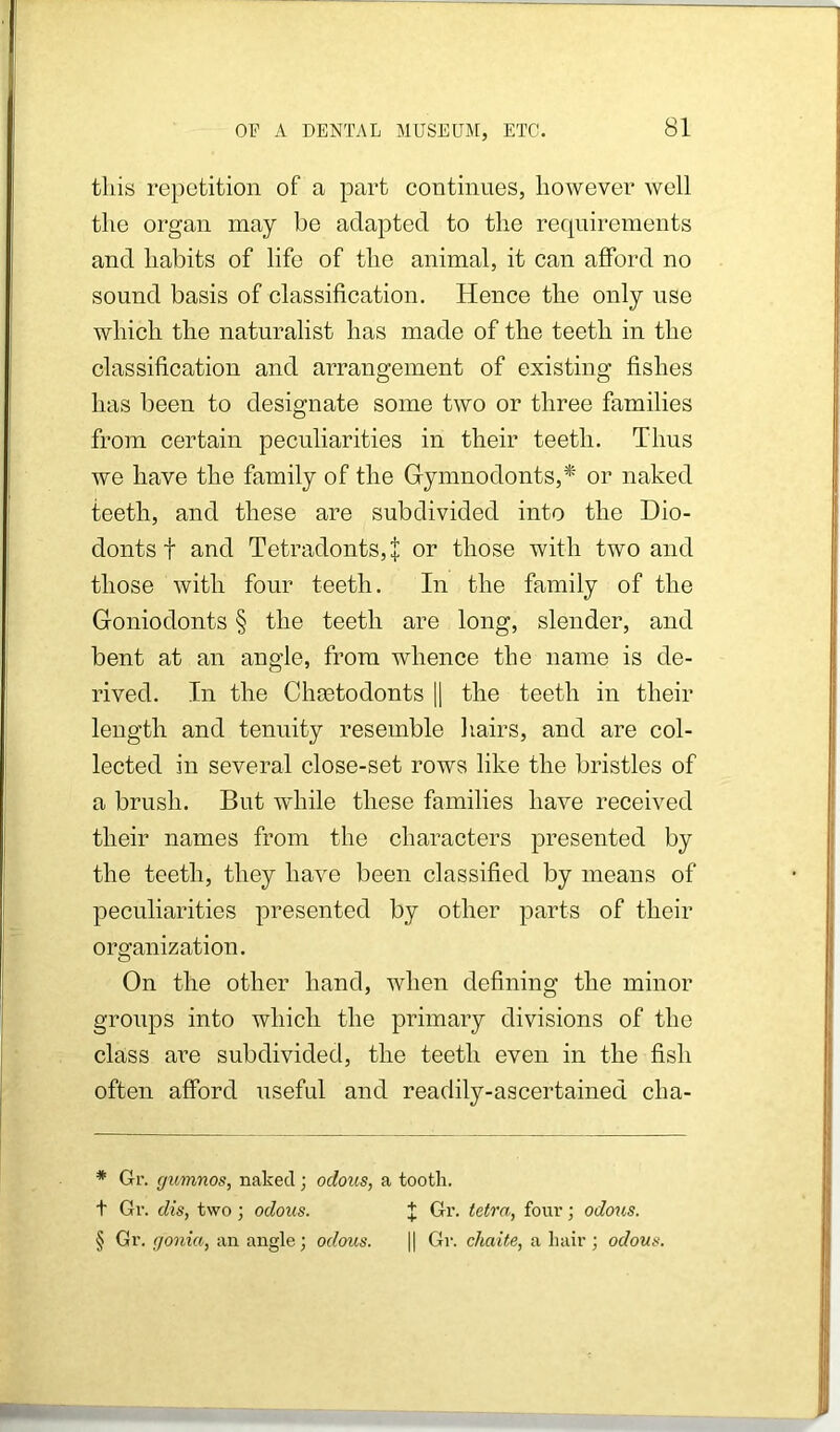 this repetition of a part continues, however well the organ may be adapted to the requirements and habits of life of the animal, it can afford no sound basis of classification. Hence the only use which the naturalist has made of the teeth in the classification and arrangement of existing fishes has been to designate some two or three families from certain peculiarities in their teeth. Thus we have the family of the Gymnodonts,* or naked teeth, and these are subdivided into the Dio- donts t and Tetradonts,| or those with two and those with four teeth. In the family of the Goniodonts § the teeth are long, slender, and bent at an angle, from whence the name is de- rived. In the Choetodonts \\ the teeth in their length and tenuity resemble hairs, and are col- lected in several close-set rows like the bristles of a brush. But while these families have received their names from the characters presented by the teeth, they have been classified by means of jieculiarities presented by other parts of their organization. On the other hand, when defining the minor groups into which the primary divisions of the class are subdivided, the teeth even in the fish often afford useful and readily-ascertained cha- * Gr. gumnos, naked; odous, a tootli. t Gv. dis, two ; odous. J Gi’. tetra, four; odous. § Gr. gonia, an angle; odous. |1 Gr. chaite, a Iiair; odous.