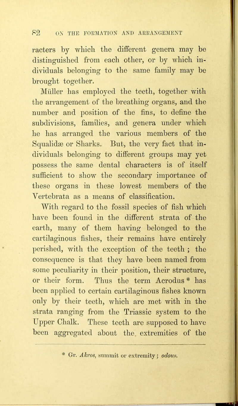 racters by whicli the different genera may be distinguished from each other, or by which in- dividuals belonging to the same family may be brought together. Midler has employed the teeth, together with the arrangement of the breathing organs, and the number and position of the fins, to define the subdivisions, families, and genera under which he has arranged the various members of the Squalidse or Sharks. But, the very fact that in- dividuals belonging to different groups may yet possess the same dental characters is of itself sufficient to show the secondary importance of these organs in these lowest members of the Vertebrata as a means of classification. With regard to the fossil species of fish which have been found in the different strata of the earth, many of them having belonged to the cartilaginous fishes, their remains have entirely perished, with the exception of the teeth ; the consequence is that they have been named from some peculiarity in their position, their structure, or their form. Thus the term Acrodus ^ has been applied to certain cartilaginous fishes known only by their teeth, which are met with in the strata ranging from the Triassic system to the Upper Chalk. These teeth are supposed to have been aggregated about the. extremities of the * Gr. Akros, summit or extremity; odous.