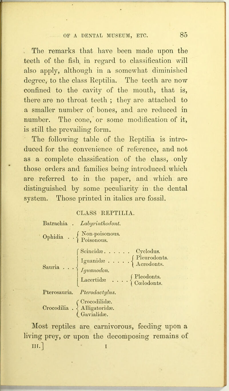 The remarks that have been made upon the teeth of the fish in regard to classification will also apply, although in a somewhat diminished degree, to the class Reptilia. The teeth are now confined to the cavity of the mouth, that is, there are no throat teeth ; they are attached to a smaller number of bones, and are reduced in number. The cone, or some modification of it, is still the prevailing form. The following table of the Reptilia is intro- duced for the convenience of reference, and not as a complete classification of the class, only those orders and families being introduced which are referred to in the paper, and which are distinguished by some peculiarity in the dental system. Those printed in italics are fossil. CLASS REPTILIA. Batrachia . LahyrinthoJont. Ophidia . . | Non-poisonons. Poisonous. Sam-ia . ’ Scincidte. . , IguanidiB . . j Tguanodon, Lacertidfe . Pterosauria. Crocodilia . Pterodactylus. Crocodilidse. Alligatoridffi. Gavialidie. Cyclodus. f Pleurodonts, ( Acrodonts. / Pleodonts. I Coelodonts. Most reptiles are carnivorous, feeding upon a living prey, or upon the decomposing remains of m.] T