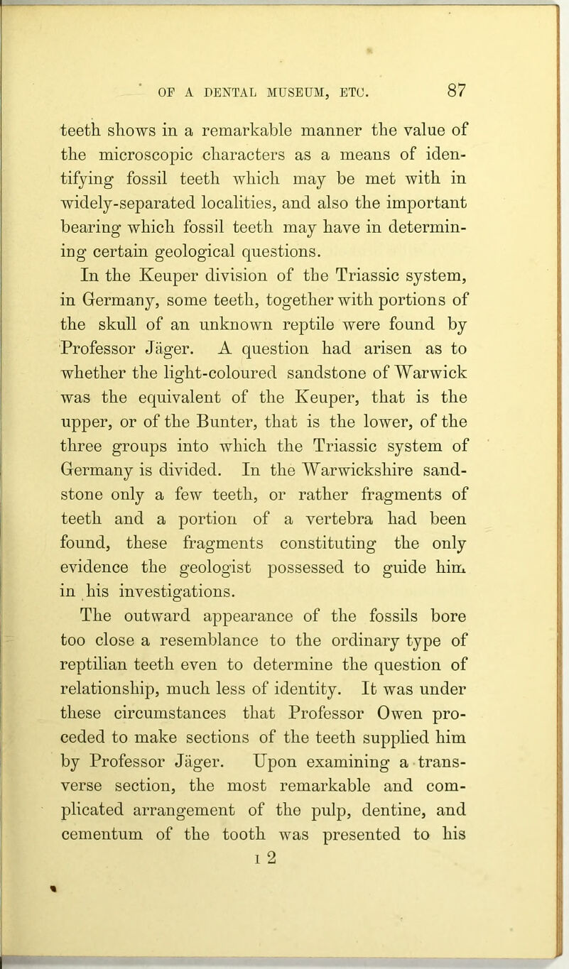 teeth shows in a remarkable manner the value of the microscopic characters as a means of iden- tifying fossil teeth which may be met with in widely-separated localities, and also the important bearing which fossil teeth may have in determin- ing certain geological questions. In the Keuper division of the Triassic system, in Germany, some teeth, together with portions of the skull of an unknown reptile were found by Professor Jager. A question had arisen as to whether the light-coloured sandstone of Warwick was the equivalent of the Keuper, that is the upper, or of the Bunter, that is the lower, of the three groups into which the Triassic system of Germany is divided. In the Warwickshire sand- stone only a few teeth, or rather fragments of teeth and a portion of a vertebra had been found, these fragments constituting the only evidence the geologist possessed to guide him in his investigations. The outward appearance of the fossils bore too close a resemblance to the ordinary type of reptilian teeth even to determine the question of relationship, much less of identity. It was under these circumstances that Professor Owen pro- ceded to make sections of the teeth supplied him by Professor Jager. Upon examining a trans- verse section, the most remarkable and com- plicated arrangement of the pulp, dentine, and cementum of the tooth was presented to his 1 2