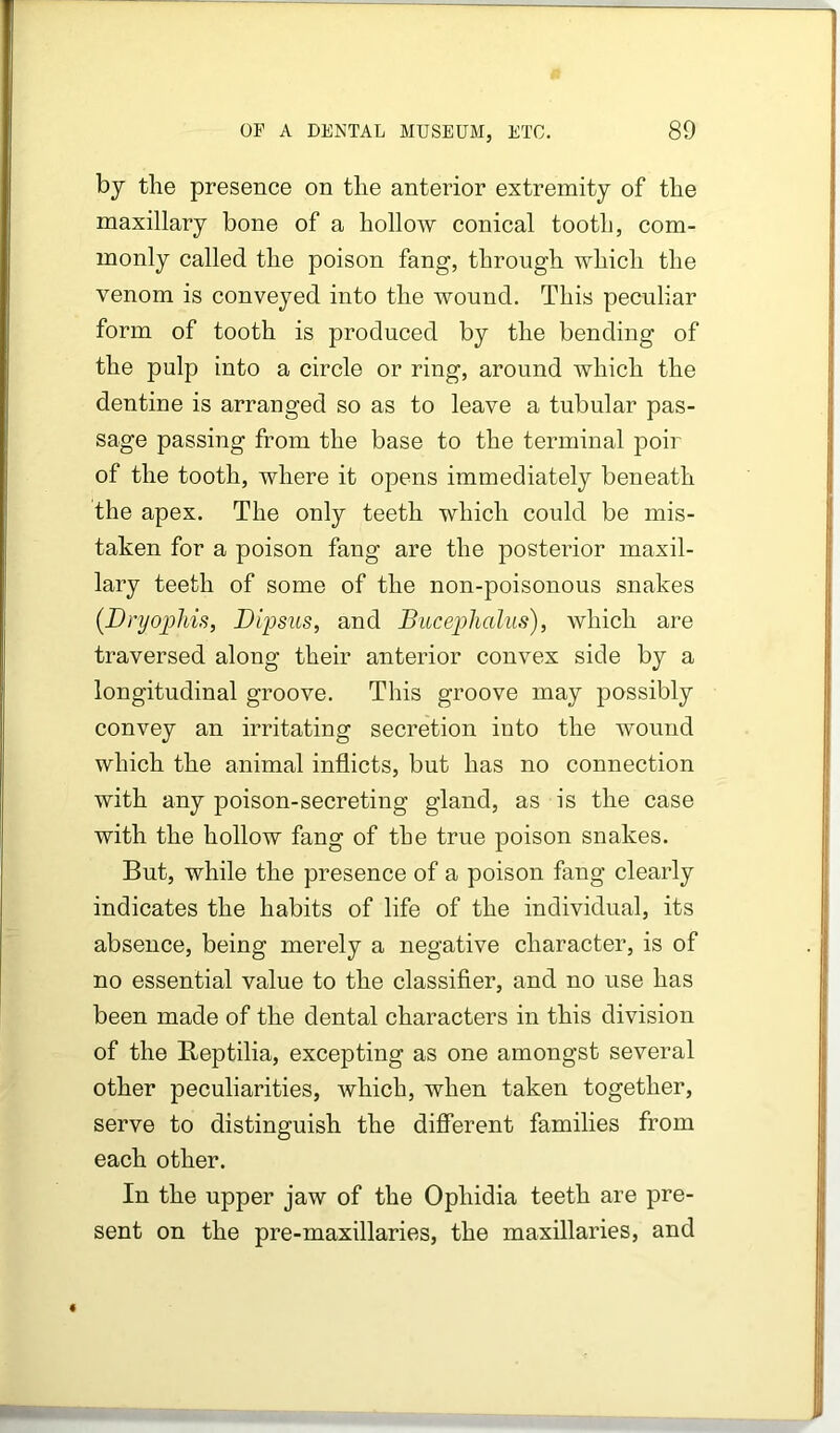 by the presence on the anterior extremity of the maxillary bone of a hollow conical tooth, com- monly called the poison fang, through which the venom is conveyed into the wound. This peculiar form of tooth is produced by the bending of the pulp into a circle or ring, around which the dentine is arranged so as to leave a tubular pas- sage passing from the base to the terminal poir of the tooth, where it opens immediately beneath the apex. The only teeth which could be mis- taken for a poison fang are the posterior maxil- lary teeth of some of the non-poisonous snakes {Dnjopliis, Dipsiis, and Biiceplialus), which are traversed along their anterior convex side by a longitudinal groove. This groove may possibly convey an irritating secretion into the wound which the animal inflicts, but has no connection with any poison-secreting gland, as is the case with the hollow fang of the true poison snakes. But, while the presence of a poison fang clearly indicates the habits of life of the individual, its absence, being merely a negative character, is of no essential value to the classifier, and no use has been made of the dental characters in this division of the Beptilia, excepting as one amongst several other peculiarities, which, when taken together, serve to distinguish the different families from each other. In the upper jaw of the Ophidia teeth are pre- sent on the pre-maxillaries, the maxillaries, and