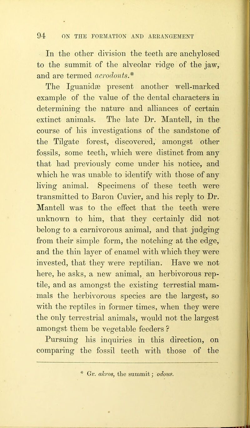 In tlie otlier division the teeth are anchylosed to the summit of the alveolar ridge of the jaw, and are termed acrodonts.* The Iguanidge present another well-marked example of the value of the dental characters in determining the nature and alliances of certain extinct animals. The late Dr. Mantell, in the course of his investigations of the sandstone of the Tilgate forest, discovered, amongst other fossils, some teeth, which were distinct from any that had previously come under his notice, and which he was unable to identify with those of any living animal. Specimens of these teeth were transmitted to Baron Cuvier, and his reply to Dr. Mantell was to the effect that the teeth were unknown to him, that they certainly did not belong to a carnivorous animal, and that judging from their simple form, the notching at the edge, and the thin layer of enamel with which they were invested, that they were reptilian. Have we not here, he asks, a new animal, an herbivorous rep- tile, and as amongst the existing terrestial mam- mals the herbivorous species are the largest, so with the reptiles in former times, when they were the only terrestrial animals, would not the largest amongst them be vegetable feeders ? Pursuing his inquiries in this direction, on comparing the fossil teeth with those of the * Gr. akros, the summit; odous.