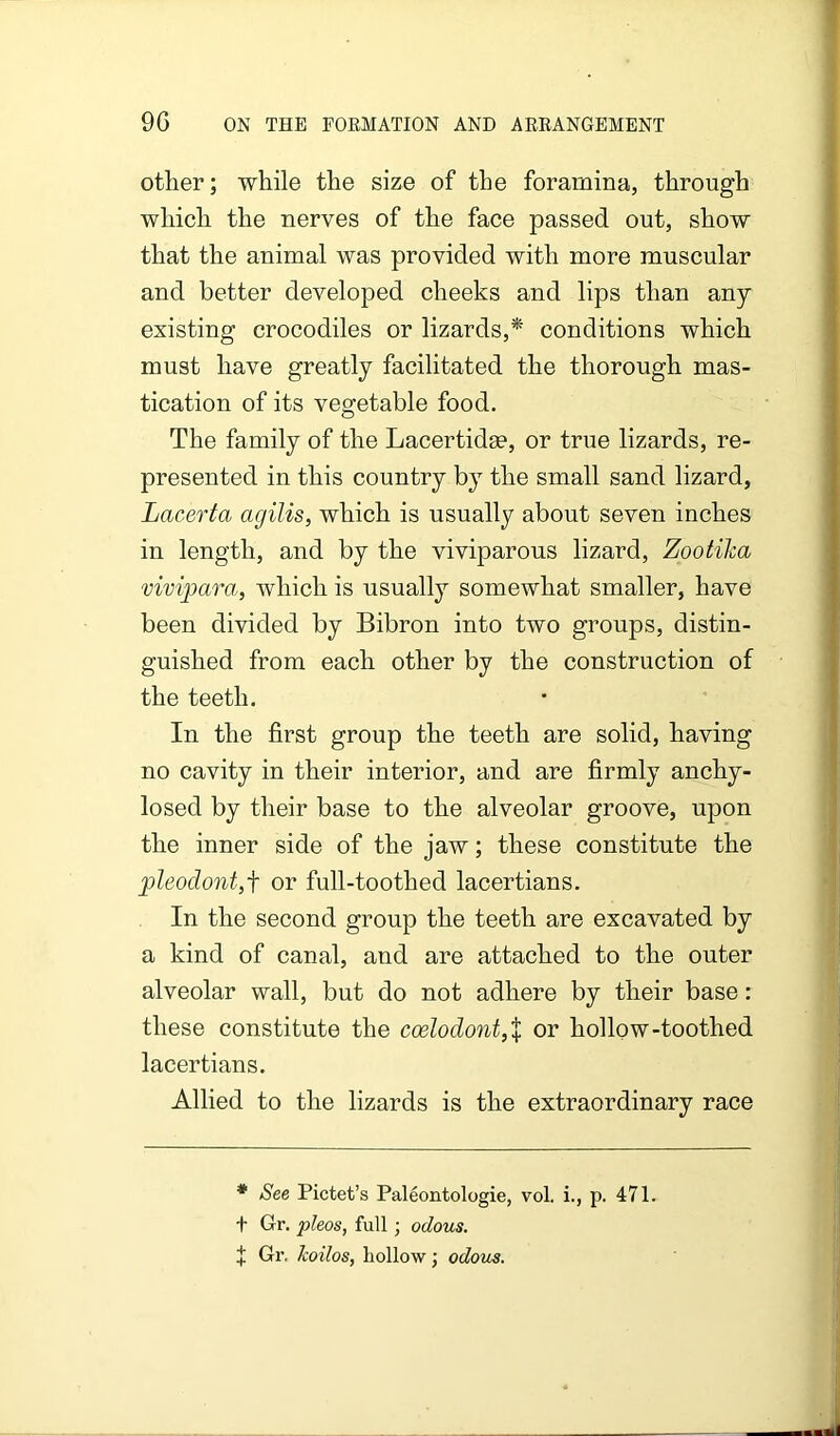 other; while the size of the foramma, through which the nerves of the face passed out, show that the animal was provided with more muscular and better developed cheeks and lips than any existing crocodiles or lizards,* conditions which must have greatly facilitated the thorough mas- tication of its vegetable food. The family of the Lacertidm, or true lizards, re- presented in this country b}^ the small sand lizard, Lacerta agilis, which is usually about seven inches in length, and by the viviparous lizard, Zootika vivipara, which is usually somewhat smaller, have been divided by Bibron into two groups, distin- guished from each other by the construction of the teeth. In the first group the teeth are solid, having no cavity in their interior, and are firmly anchy- losed by their base to the alveolar groove, upon the inner side of the jaw; these constitute the pleodont,f or full-toothed lacertians. In the second group the teeth are excavated by a kind of canal, and are attached to the outer alveolar wall, but do not adhere by their base: these constitute the ccelodont,X or hollow-toothed lacertians. Allied to the lizards is the extraordinary race * See Pictet’s Paleontologie, vol. i., p. 471. f Gr. pleas, full; odous. t Gr, Jcoilos, hollow; odoiis.