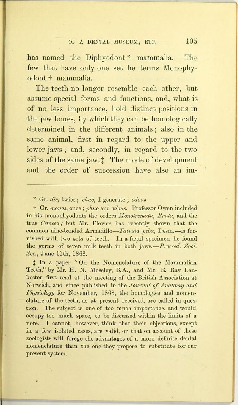 lias named tlie Diphyodont * mammalia. The few that have only one set he terms Monophy- odont t mammalia. The teeth no longer resemble each other, but assume special forms and functions, and, what is of no less importance, hold distinct positions in the jaw bones, by which they can be homologically determined in the different animals; also in the same animal, first in regard to the upper and lower jaws; and, secondly, in regard to the two sides of the same jaw. J The mode of development and the order of succession have also an im- * Gr. dis, twice; phuo, I generate; odous. t Gr. monos, once; phuo and odous. Professor Owen included in his monophyodonts the orders Monotremata, Bruta, and the true Cetacea; but Mr. Flower has recently shown that the common nine-banded Armadillo—Tatusia peha, Desm.—is fur- nished with two sets of teeth. In a foetal specimen he found the germs of seven milk teeth in both jaws.—Proceed. Zool. Soc., June 11th, 1868. J In a paper “On the Nomenclature of the Mammalian Teeth,” by Mr. H. N. Moseley, B.A., and Mr. E. Ray Lan- kester, first read at the meeting of the British Association at Norwich, and since published in the Journal of Anatomy and Physiology for November, 1868, the homologies and nomen- clature of the teeth, as at present received, are called in ques- tion. The subject is one of too much impoi'tance, and would occupy too much space, to be discussed within the limits of a note. I cannot, however, think that their objections, except in a few isolated cases, are valid, or that on account of these zoologists will forego the advantages of a mere definite dental nomenclature than the one they propose to substitute for our present system.