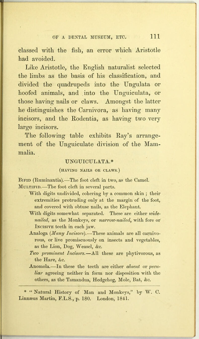 classed with the fish, an error which Aristotle had avoided. Like Aristotle, the English naturalist selected the limbs as the basis of his classification, and divided the quadrupeds into the Ungulata or hoofed animals, and into the Unguiculata, or those having nails or claws. Amongst the latter he distinguishes the Carnivora, as having many incisors, and the Rodentia, as having two very large incisors. The following table exhibits Ray’s arrange- ment of the Unguiculate division of the Mam- malia. UNGUICULA.TA.* (having nails or claws.) Bifid (Ruminantia).—The foot cleft in two, as the Camel. Multifid.—The foot cleft in several parts. With digits undivided, cohering by a common shin ; their extremities protruding only at the mai'gin of the foot, and covered with obtuse nails, as the Elephant. With digits somewhat separated. These are either wide- nailed, as the Monkeys, or narrow-nailed, with fore or Incisive teeth in each jaw. Analoga {Many Incisors).—These animals are all carnivo- rous, or live promiscuously on insects and vegetables, as the Lion, Dog, Weasel, &c. Two p^'ominent Incisors.—All these are phytivorous, as the Hai’e, Ac. Anomola.—In these the teeth are either absent or pecu- liar agreeing neither in foi’m nor disposition with the others, as the Tamandua, Hedgehog, Mole, Bat, &c. * “ Natural History of Man and Monkeys,” by W. C. Linnaeus Martin, F.L.S., p. 180. London, 1811.