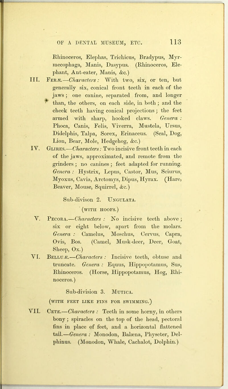 Rhinoceros, Elephas, Trichicus, Bradypus, Myi’- raecophaga, Manis, Dasj^pns. (Rhinoceros, Ele- phant, Ant-eater, Manis, &c.) III. Fer^i*;.—Characters: With two, six, or ten, but genei’ally six, conical front teeth in each of the jaws; one canine, separated from, and longer ^ than, the others, on each side, in both ; and the cheek teeth having conical projections; the feet armed with sharp, hooked claws. Genera : Phoca, Canis, Eelis, Viverra, Mustela, Ui’sus, Didel^ihis, Talpa, Sorex, Erinaceus. (Seal, Dog, Lion, Bear, Mole, Hedgehog, &c.) IV. Glires.—Characters: Two incisive front teeth in each of the jaws, approximated, and remote from the grinders ; no canines ; feet adapted for running. Genera : Hystrix, Lepus, Castor, Mus, Sciurus, Myoxus, Cavia, Arctomys, Dipus, Hyrax. (Hare, Beaver, Mouse, Squirrel, &c.) Sub-divison 2. Ungulata. (with hoofs.) V. Pecora.—Characters : No incisive teeth above; six or eight below, apart from the molars. Genera : Camelns, Moschus, Cervus, Capra, Ovis, Bos. (Camel, Musk-deer, Deer, Goat, Sheep, Ox.) VI. Bellu^.—Characters : Incisive teeth, obtuse and truncate. Genera : Equus, Hippo[)otamus, Sus, Rhinoceros. (Horse, Hippopotamus, Hog, Rhi- noceros. ) Sub-division 3. Mutica. (with feet like fins for swimming.) VII. Cete.—Characters : Teeth in some horny, in others bony; spiracles on the top of the head, pectoral fins in place of feet, and a horizontal flattened tail.—Genera : Monodon, Baliena, Physeter, Del- phinus. (Monodon, Whale, Cachalot, Dolphin.)