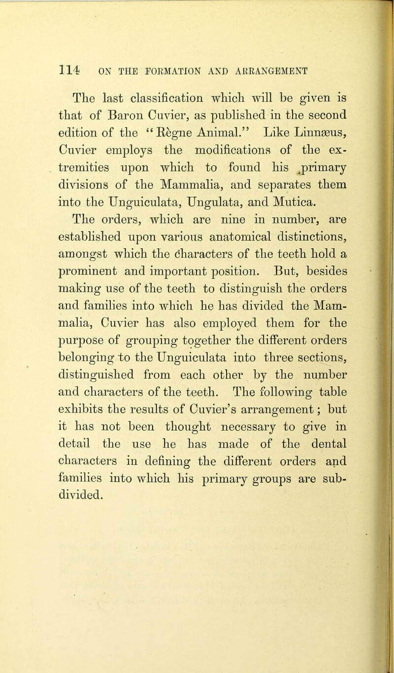 The last classification wliicli will be given is that of Baron Cuvier, as published in the second edition of the “ Eegne Animal.” Like Linnaeus, Cuvier employs the modifications of the ex- tremities upon which to found his ,primary divisions of the Mammalia, and separates them into the Unguiculata, Ungulata, and Mutica. The orders, which are nine in number, are established upon various anatomical distinctions, amongst which the characters of the teeth hold a prominent and important position. But, besides making use of the teeth to distinguish the orders and families into which he has divided the Mam- malia, Cuvier has also employed them for the purpose of grouping together the different orders belonging to the Unguiculata into three sections, distinguished from each other by the number and characters of the teeth. The following table exhibits the results of Cuvier’s arrangement; but it has not been thought necessary to give in detail the use he has made of the dental characters in defining the different orders and families into which his primary groups are sub- divided.