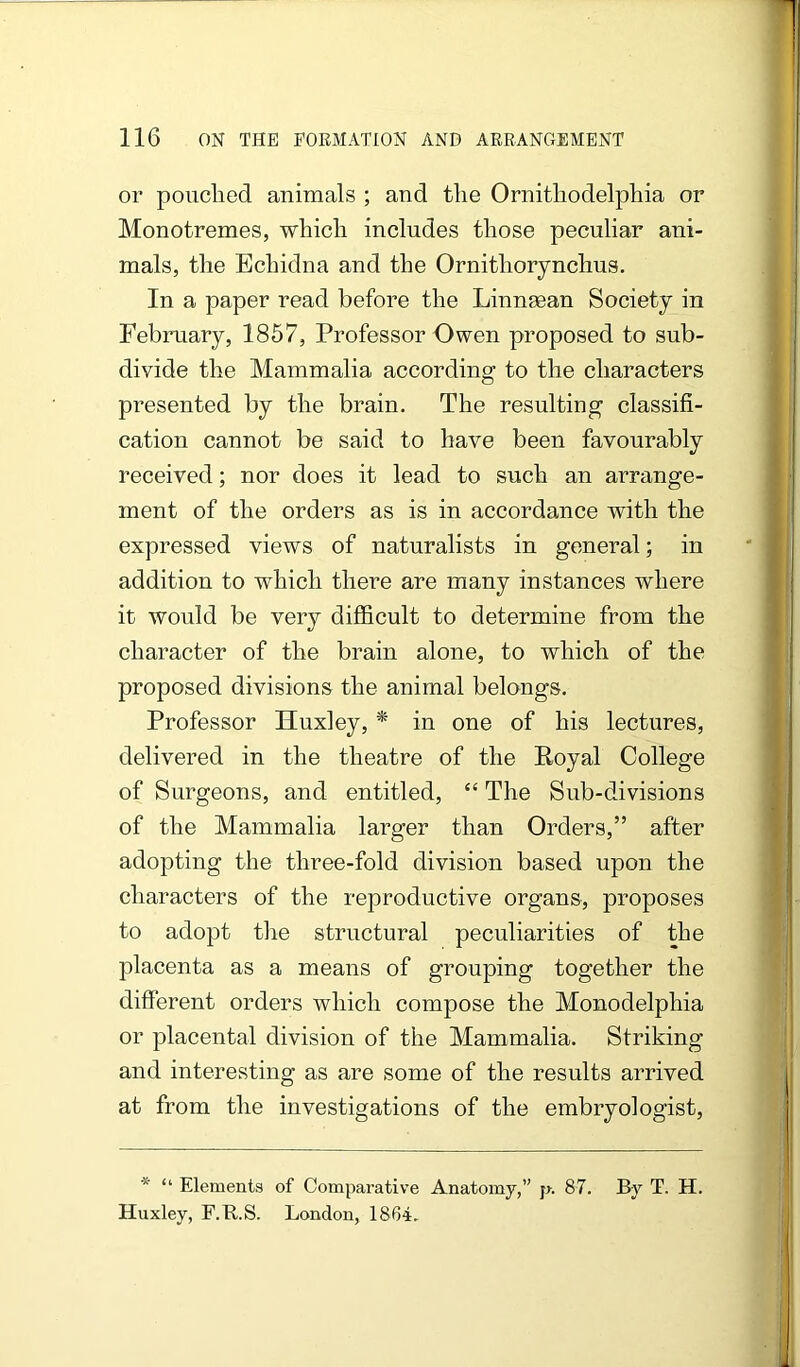 or pouched animals ; and the Ornithodelphia or Monotremes, which includes those peculiar ani- mals, the Echidna and the Ornithorynchus. In a paper read before the LinnaBan Society in February, 1857, Professor Owen proposed to sub- divide the Mammalia according to the characters presented by the brain. The resulting classifi- cation cannot be said to have been favourably received; nor does it lead to such an arrange- ment of the orders as is in accordance with the expressed views of naturalists in general; in addition to which there are many instances where it would be very difficult to determine from the character of the brain alone, to which of the proposed divisions the animal belongs. Professor Huxley, * in one of his lectures, delivered in the theatre of the Royal College of Surgeons, and entitled, “ The Sub-divisions of the Mammalia larger than Orders,” after adopting the three-fold division based upon the characters of the reproductive organs, proposes to adopt the structural peculiarities of the placenta as a means of grouping together the different orders which compose the Monodelphia or placental division of the Mammalia. Striking and interesting as are some of the results arrived at from the investigations of the embryologist. * “ Elements of Comparative Anatomy,” j>. 87. By T. H. Huxley, F.R.S. London, 1864.