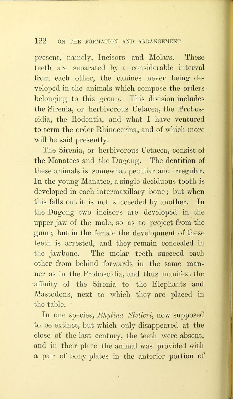 present, namely, Incisors and Molars. These teeth are separated by a considerable interval from each other, the canines never being de- veloped in the animals which compose the orders belonging to this group. This division includes the Sirenia, or herbivorous Cetacea, the Probos- cidia, the Rodentia, and what I have ventured to term the order Rhinocerina, and of which more will be said presently. The Sirenia, or herbivorous Cetacea, consist of the Manatees and the Dugfono:. The dentition of these animals is somewhat peculiar and irregular. In the young Manatee, a single deciduous tooth is developed in each intermaxillary bone; but when this falls out it is not succeeded by another. In the Dugong two incisors are developed in the upper jaw of the male, so as to project from the gum ; but in the female the development of these teeth is arrested, and they remain concealed in the jawbone. The molar teeth succeed each other from behind forwards in the same man- ner as in the Proboscidia, and thus manifest the affinity of the Sirenia to the Elephants and Mastodons, next to which they are placed in the table. In one species, Blujtina Stelleri, now supposed to be extinct, but which only disappeared at the close of the last century, the teeth were absent, and in their place the animal was provided with a pair of bony plates in the anterior portion of