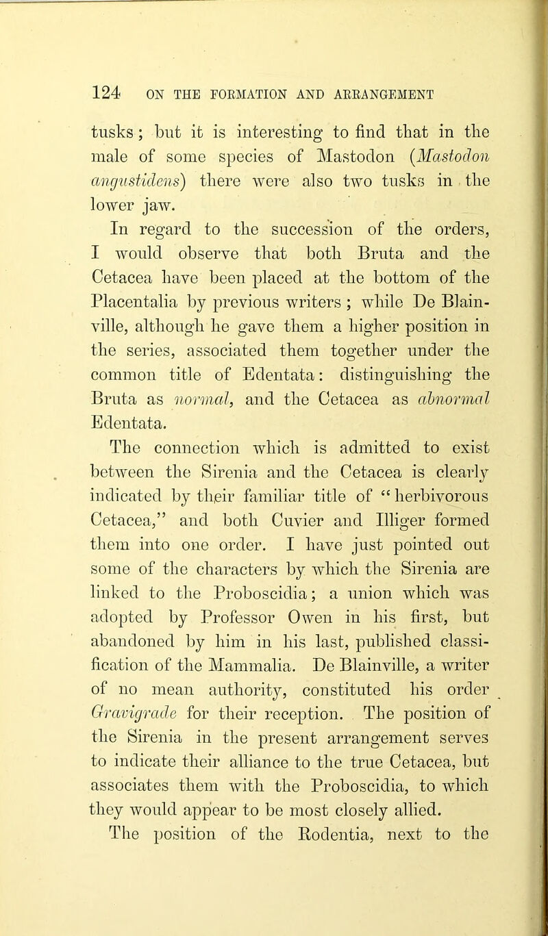 tusks; but it is interesting to find that in the male of some species of Mastodon (Mastodon angustidens) there were also two tusks in the lower jaw. In regard to the succession of the orders, I would observe that both Bruta and the Cetacea have been placed at the bottom of the Placentalia by previous writers ; while De Blain- ville, although he gave them a higher position in the series, associated them together under the common title of Edentata: distinguishing the Bruta as normal, and the Cetacea as abnormal Edentata. The connection which is admitted to exist between the Sirenia and the Cetacea is clearly indicated by th,eir familiar title of “ herbivorous Cetacea,” and both Cuvier and Illiger formed them into one order. I have just pointed out some of the characters by which the Sirenia are linked to the Proboscidia; a union which was adopted by Professor Owen in his first, but abandoned l)y him in his last, published classi- fication of the Mammalia. De Blainville, a writer of no mean authority, constituted his order Gravigrad.e for their reception. The position of the Sirenia in the present arrangement serves to indicate their alliance to the true Cetacea, but associates them with the Proboscidia, to which they would appiear to be most closely allied. The position of the Rodentia, next to the