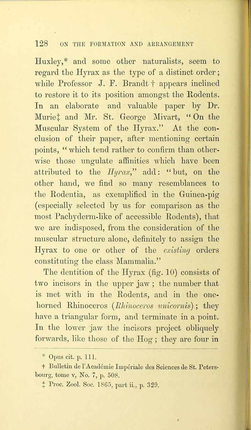 Huxley,* and some other naturalists, seem to regard the Hyrax as the type of a distinct order; while Professor J. F. Brandt f appears inclined to restore it to its position amongst the Bodents. In an elaborate and valuable paper by Dr. Muriel and Mr. St. George Mivart, ‘‘ On the Muscular System of the Hyrax.” At the con- clusion of their paper, after mentioning certain points, “which tend rather to confirm than other- wise those ungulate affinities wdiich have been attributed to the Hyrax,” add: “but, on the other hand, we find so many resemblances to the Rodentia, as exemplified in the Guinea-pig (especially selected by us for comparison as the most Pachyderm-like of accessible Rodents), that we are indisposed, from the consideration of the muscular structure alone, definitely to assign the Hyrax to one or other of the existing orders constituting the class Mammalia.” The dentition of the Hyrax (fig. 10) consists of two incisors in the upper jaw; the number that is met with in the Rodents, and in the one- horned Rhinoceros (RMnoceros 'unicornis); they have a triangular form, and terminate in a point. In the lower jaw the incisors project obliquely forwards, like those of the Hog ; they are four in Opus cit. p. 111. t Bulletin de I’Acadcmie Impcriale des Sciences de St. Peters- bourg, tome v, No. 7, p. 508. f Pioc. Zool. Soc. 18G5, pavt ii., p. 329.
