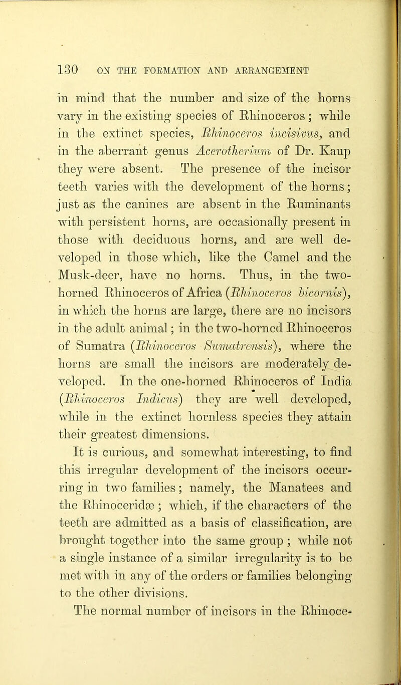 in mind that the number and size of the horns vary in the existing species of Rhinoceros ; while in the extinct species. Rhinoceros incisivus, and in the aberrant genus Acerotherium of Dr. Kaup they were absent. The presence of the incisor teeth varies with the development of the horns; just as the canines are absent in the Ruminants with persistent horns, are occasionally present in those with deciduous horns, and are well de- veloped in those which, like the Camel and the Musk-deer, have no horns. Thus, in the two- horned Rhinoceros of Africa (iZ/^Mioceros hicornis), in which the horns are large, there are no incisors in the adult animal; in the two-horned Rhinoceros of Sumatra {Rhinoceros Sumatrensis), where the horns are small the incisors are moderately de- veloped. In the one-horned Rhinoceros of India {Rhinoceros Indicus) they are well developed, while in the extinct hornless species they attain their greatest dimensions. It is curious, and somewhat interesting, to find this irregular development of the incisors occur- ring in two families; namely, the Manatees and the Rhinoceridffi ; which, if the characters of the teeth are admitted as a basis of classification, are brought together into the same group ; while not a single instance of a similar irregularity is to be met with in any of the orders or families belonging to the other divisions. The normal number of incisors in the Rhinoce-