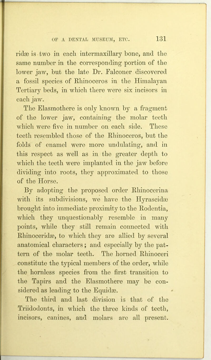 riclac is two in each intermaxillary bone, and the same number in the corresponding portion of the lower jaw, but the late Dr. Falconer discovered a fossil species of Rhinoceros in the Himalayan Tertiary beds, in which there were six incisors in each jaw. The Elasmothere is only known l)y a fragment of the lower jaw, containing the molar teeth which were five in number on each side. These teeth resembled those of the Rhinoceros, but the folds of enamel were more undulating, and in this respect as well as in the greater depth to which the teeth were implanted in the jaw before dividing into roots, they approximated to those of the Horse. By adopting the proposed order Rhinocerina with its subdivisions, we have the Hyrascidce brought into immediate proximity to the Rodentia, which they unquestionably resemble in many points, while they still remain connected with Rhinoceridse, to which they are allied by several anatomical characters; and especially by the pat- tern of the molar teeth. The horned Rhinoceri constitute the typical members of the order, while the hornless species from the first transition to the Tapirs and the Elasmothere may be con- sidered as leading to the Eqnidse. The third and last division is that of the Triidodonts, in which the three kinds of teeth, incisors, canines, and molars are all present.