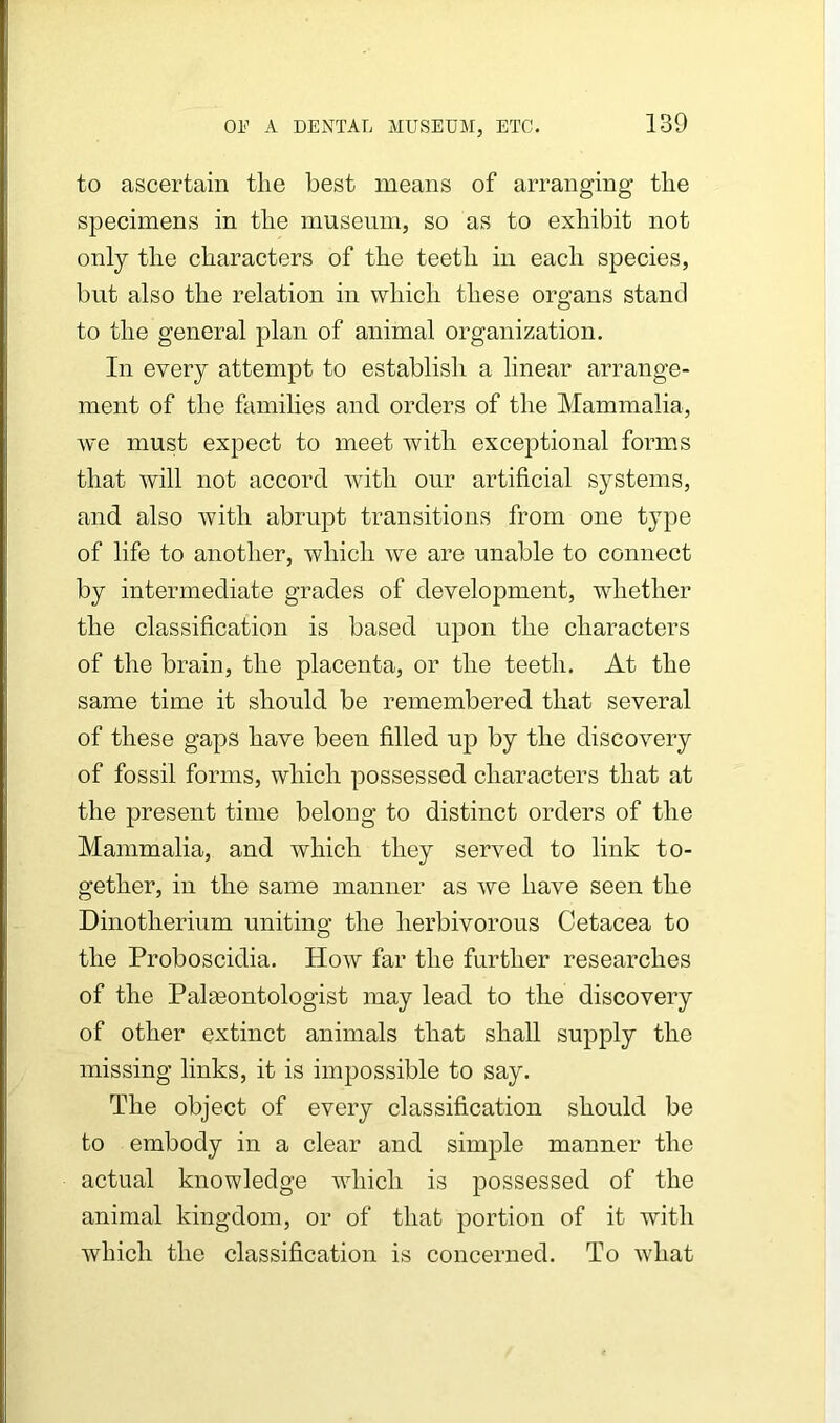 to ascertain the best means of arranging the specimens in the museum, so as to exhibit not only the characters of the teeth in each species, but also the relation in which these organs stand to the general plan of animal organization. In every attempt to establish a linear arrange- ment of the families and orders of the Mammalia, we must expect to meet with exceptional forms that will not accord with our artificial systems, and also with abrupt transitions from one type of life to another, which we are unable to connect by intermediate grades of development, whether the classification is based upon the characters of the brain, the placenta, or the teeth. At the same time it should be remembered that several of these gaps have been filled up by the discovery of fossil forms, which possessed characters that at the present time belong to distinct orders of the Mammalia, and which they served to link to- gether, in the same manner as we have seen the Dinotherium uniting the herbivorous Cetacea to the Proboscidia. How far the further researches of the Paleontologist may lead to the discovery of other extinct animals that shall supply the missing links, it is impossible to say. The object of every classification should be to embody in a clear and simple manner the actual knowledge which is possessed of the animal kingdom, or of that portion of it with which the classification is concerned. To what