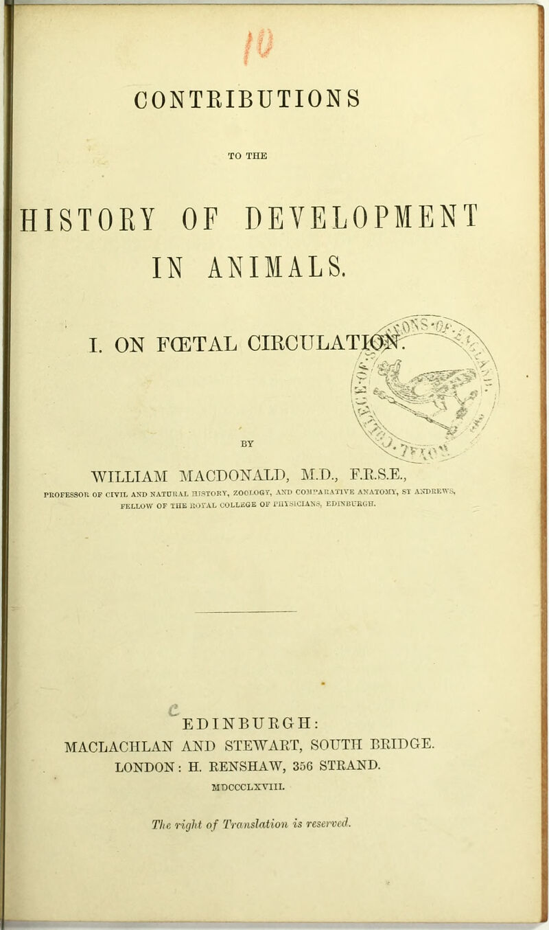 CONTRIBUTIONS TO THE HISTORY OF DEVELOPMENT IN ANIMALS. I. ON FCETAL CIRCULATION: WILLIAM MACDONALD, M.D., F.R.S.E., PROFESSOR OF CIVIL AND NATURAL HISTORY, ZOOLOGY, AND COMPARATIVE ANATOMY, ST ANDREWS, FELLOW OF THE llOTAL COLLEGE OF PHYSICIANS, EDINBURGH. EDINBURGH: MACLACIILAN AND STEWART, SOUTH BRIDGE. LONDON: H. RENSHAW, 356 STRAND. MDCCCLXVIII. The right of Translation is reserved.